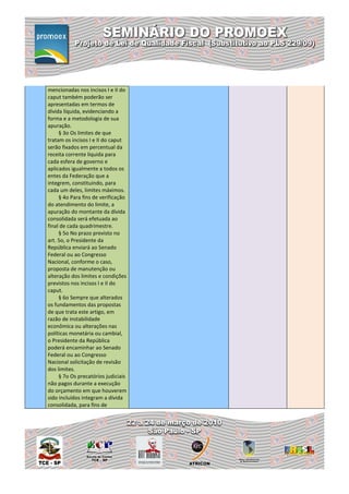 mencionadas nos incisos I e II do
caput também poderão ser
apresentadas em termos de
dívida líquida, evidenciando a
forma e a metodologia de sua
apuração.
     § 3o Os limites de que
tratam os incisos I e II do caput
serão fixados em percentual da
receita corrente líquida para
cada esfera de governo e
aplicados igualmente a todos os
entes da Federação que a
integrem, constituindo, para
cada um deles, limites máximos.
     § 4o Para fins de verificação
do atendimento do limite, a
apuração do montante da dívida
consolidada será efetuada ao
final de cada quadrimestre.
     § 5o No prazo previsto no
art. 5o, o Presidente da
República enviará ao Senado
Federal ou ao Congresso
Nacional, conforme o caso,
proposta de manutenção ou
alteração dos limites e condições
previstos nos incisos I e II do
caput.
     § 6o Sempre que alterados
os fundamentos das propostas
de que trata este artigo, em
razão de instabilidade
econômica ou alterações nas
políticas monetária ou cambial,
o Presidente da República
poderá encaminhar ao Senado
Federal ou ao Congresso
Nacional solicitação de revisão
dos limites.
     § 7o Os precatórios judiciais
não pagos durante a execução
do orçamento em que houverem
sido incluídos integram a dívida
consolidada, para fins de
 