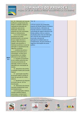Art. 32. O Ministério da Fazenda     “Art. 32. ..........................
     verificará o cumprimento dos         .......................................
     limites e condições relativos à      § 4º Sem prejuízo das atribuições
     realização de operações de           próprias do Senado Federal e do Banco
     crédito de cada ente da              Central do Brasil, o Ministério da
     Federação, inclusive das             Fazenda instituirá e manterá sistema
     empresas por eles controladas,       centralizado de registro eletrônico das
     direta ou indiretamente.             dívidas públicas interna e externa,
          § 1o O ente interessado         atualizadas pelos entes da Federação
     formalizará seu pleito               até o final do mês subseqüente ao
     fundamentando-o em parecer           encerrado, sob pena de
     de seus órgãos técnicos e            aplicação da condição desta Lei
     jurídicos, demonstrando a            Complementar, do qual conterão as
     relação custo-benefício, o           seguintes informações de acesso
     interesse econômico e social da      público:
     operação e o atendimento das         ........................................................
     seguintes condições:
          I - existência de prévia e
     expressa autorização para a
     contratação, no texto da lei
     orçamentária, em créditos
     adicionais ou lei específica;
GRUP
          II - inclusão no orçamento
 O3
     ou em créditos adicionais dos
     recursos provenientes da
     operação, exceto no caso de
     operações por antecipação de
     receita;
          III - observância dos limites
     e condições fixados pelo Senado
     Federal;
          IV - autorização específica
     do Senado Federal, quando se
     tratar de operação de crédito
     externo;
          V - atendimento do disposto
     no inciso III do art. 167 da
     Constituição;
          VI - observância das demais
     restrições estabelecidas nesta
     Lei Complementar.
          § 2o As operações relativas
     à dívida mobiliária federal
     autorizadas, no texto da lei
     orçamentária ou de créditos
 