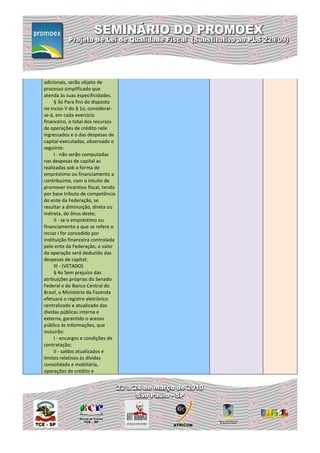 adicionais, serão objeto de
processo simplificado que
atenda às suas especificidades.
     § 3o Para fins do disposto
no inciso V do § 1o, considerar-
se-á, em cada exercício
financeiro, o total dos recursos
de operações de crédito nele
ingressados e o das despesas de
capital executadas, observado o
seguinte:
     I - não serão computadas
nas despesas de capital as
realizadas sob a forma de
empréstimo ou financiamento a
contribuinte, com o intuito de
promover incentivo fiscal, tendo
por base tributo de competência
do ente da Federação, se
resultar a diminuição, direta ou
indireta, do ônus deste;
     II - se o empréstimo ou
financiamento a que se refere o
inciso I for concedido por
instituição financeira controlada
pelo ente da Federação, o valor
da operação será deduzido das
despesas de capital;
     III - (VETADO)
     § 4o Sem prejuízo das
atribuições próprias do Senado
Federal e do Banco Central do
Brasil, o Ministério da Fazenda
efetuará o registro eletrônico
centralizado e atualizado das
dívidas públicas interna e
externa, garantido o acesso
público às informações, que
incluirão:
     I - encargos e condições de
contratação;
     II - saldos atualizados e
limites relativos às dívidas
consolidada e mobiliária,
operações de crédito e
 