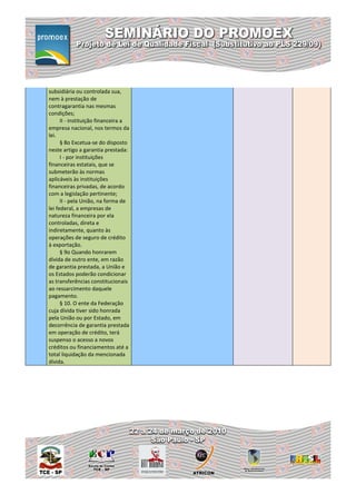 subsidiária ou controlada sua,
nem à prestação de
contragarantia nas mesmas
condições;
      II - instituição financeira a
empresa nacional, nos termos da
lei.
      § 8o Excetua-se do disposto
neste artigo a garantia prestada:
      I - por instituições
financeiras estatais, que se
submeterão às normas
aplicáveis às instituições
financeiras privadas, de acordo
com a legislação pertinente;
      II - pela União, na forma de
lei federal, a empresas de
natureza financeira por ela
controladas, direta e
indiretamente, quanto às
operações de seguro de crédito
à exportação.
      § 9o Quando honrarem
dívida de outro ente, em razão
de garantia prestada, a União e
os Estados poderão condicionar
as transferências constitucionais
ao ressarcimento daquele
pagamento.
      § 10. O ente da Federação
cuja dívida tiver sido honrada
pela União ou por Estado, em
decorrência de garantia prestada
em operação de crédito, terá
suspenso o acesso a novos
créditos ou financiamentos até a
total liquidação da mencionada
dívida.
 