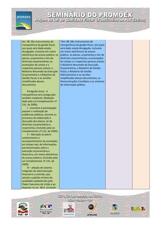 Art. 48. São instrumentos de        “Art. 48. São instrumentos de
transparência da gestão fiscal,     transparência da gestão fiscal, aos quais
aos quais será dada ampla           será dada ampla divulgação, inclusive
divulgação, inclusive em meios      em meios eletrônicos de acesso
eletrônicos de acesso público: os   público: os planos, orçamentos e leis de
planos, orçamentos e leis de        diretrizes orçamentárias; as prestações
diretrizes orçamentárias; as        de contas e o respectivo parecer prévio;
prestações de contas e o            o Relatório Resumido da Execução
respectivo parecer prévio; o        Orçamentária, o Relatório de Gestão
Relatório Resumido da Execução      Fiscal; o Relatório de Gestão
Orçamentária e o Relatório de       Administrativa e as versões
Gestão Fiscal; e as versões         simplificadas desses documentos; as
simplificadas desses                Demonstrações Contábeis e os sistemas
documentos.                         de informação pública.

     Parágrafo único. A
transparência será assegurada
também mediante: (Redação
dada pela Lei Complementar nº
131, de 2009).
     I – incentivo à participação
popular e realização de
audiências públicas, durante os
processos de elaboração e
discussão dos planos, lei de
diretrizes orçamentárias e
orçamentos; (Incluído pela Lei
Complementar nº 131, de 2009).
     II – liberação ao pleno
conhecimento e
acompanhamento da sociedade,
em tempo real, de informações
pormenorizadas sobre a
execução orçamentária e
financeira, em meios eletrônicos
de acesso público; (Incluído pela
Lei Complementar nº 131, de
2009).
     III – adoção de sistema
integrado de administração
financeira e controle, que
atenda a padrão mínimo de
qualidade estabelecido pelo
Poder Executivo da União e ao
disposto no art. 48-A. (Incluído
 