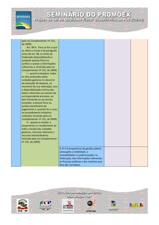 pela Lei Complementar nº 131,
de 2009).
     Art. 48-A. Para os fins a que
se refere o inciso II do parágrafo
único do art. 48, os entes da
Federação disponibilizarão a
qualquer pessoa física ou
jurídica o acesso a informações
referentes a: (Incluído pela Lei
Complementar nº 131, de 2009).
     I – quanto à despesa: todos
os atos praticados pelas
unidades gestoras no decorrer
da execução da despesa, no
momento de sua realização, com
a disponibilização mínima dos
dados referentes ao número do
correspondente processo, ao
bem fornecido ou ao serviço
prestado, à pessoa física ou
jurídica beneficiária do
pagamento e, quando for o caso,
ao procedimento licitatório
realizado; (Incluído pela Lei
Complementar nº 131, de 2009).
     II – quanto à receita: o
lançamento e o recebimento de
toda a receita das unidades
gestoras, inclusive referente a
recursos extraordinários.
(Incluído pela Lei Complementar
nº 131, de 2009).

                                     § 1º A transparência da gestão pública
                                     pressupõe a visibilidade, a
                                     acessibilidade e a padronização, na
                                     Federação, das informações referentes
                                     às finanças públicas e das matérias que
                                     lhes são correlatas.
 