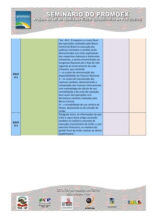 “Art. 49-C. O impacto e o custo fiscal
       das operações realizadas pelo Banco
       Central do Brasil na execução das
       políticas monetária e cambial serão
       demonstrados nas notas explicativas
       dos respectivos balanços e balancetes
       trimestrais, a serem encaminhados ao
       Congresso Nacional até o final do mês
       seguinte ao encerramento de cada
       trimestre, que conterão:
       I – os custos da remuneração das
GRUP
       disponibilidades do Tesouro Nacional;
 O3
       II – os custos de manutenção das
       reservas cambiais, demonstrando a
       composição das reservas internacionais
       com metodologia de cálculo de sua
       rentabilidade e do custo de captação,
       bem assim das operações com
       derivativos cambiais realizadas pelo
       Banco Central;
       III – a rentabilidade de sua carteira de
       títulos, destacando os de emissão da
       União.
       Parágrafo único. As informações de que
       trata o caput deste artigo constarão
       também no relatório resumido de
GRUP
       execução orçamentária da União, e, por
 O3
       exercício financeiro, no relatório de
       gestão fiscal da União relativo ao último
       quadrimestre.”
 