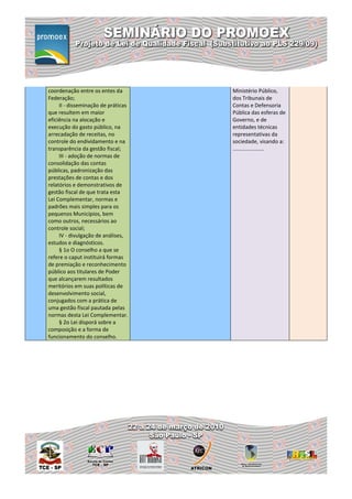 coordenação entre os entes da        Ministério Público,
Federação;                           dos Tribunais de
     II - disseminação de práticas   Contas e Defensoria
que resultem em maior                Pública das esferas de
eficiência na alocação e             Governo, e de
execução do gasto público, na        entidades técnicas
arrecadação de receitas, no          representativas da
controle do endividamento e na       sociedade, visando a:
transparência da gestão fiscal;      .....................
     III - adoção de normas de
consolidação das contas
públicas, padronização das
prestações de contas e dos
relatórios e demonstrativos de
gestão fiscal de que trata esta
Lei Complementar, normas e
padrões mais simples para os
pequenos Municípios, bem
como outros, necessários ao
controle social;
     IV - divulgação de análises,
estudos e diagnósticos.
     § 1o O conselho a que se
refere o caput instituirá formas
de premiação e reconhecimento
público aos titulares de Poder
que alcançarem resultados
meritórios em suas políticas de
desenvolvimento social,
conjugados com a prática de
uma gestão fiscal pautada pelas
normas desta Lei Complementar.
     § 2o Lei disporá sobre a
composição e a forma de
funcionamento do conselho.
 