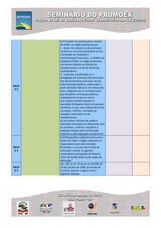 § 1º Incidem na mesma pena o titular
       do Poder ou órgão autônomo que:
       I – deixar de ordenar ou de promover,
       na forma e nos prazos previstos em lei,
       a limitação de empenho e
       movimentação financeira, no âmbito do
       respectivo Poder ou órgão autônomo,
       nos termos fixados na referida lei
       complementar e na lei de diretrizes
       orçamentárias;
       II – autorizar a publicação ou a
       divulgação em sistemas informatizados
       dos demonstrativos previstos nas leis
       sobre finanças públicas, elaborados a
GRUP
       partir de dados falsos ou em desacordo
 O3
       com o disposto em lei complementar
       que discipline as finanças públicas,
       notadamente no que se refere:
       a) à receita corrente líquida e à
       apuração da despesa total com pessoal,
       conforme o caso, com inobservância de
       conceitos, critérios, restrições ou
       vedações estatuídos em lei
       complementar;
       b) aos limites mínimos de saúde e
       educação calculados em desacordo com
       os conceitos, critérios, requisitos e
       vedações fixados pela Constituição
       Federal ou pela legislação concernente.
       § 2º Respondem solidariamente com o
       titular do Poder e órgão autônomo os
       responsáveis pela administração
GRUP   financeira, e, no caso dos limites de
 O3    educação e saúde, os agentes
       responsáveis pela gestão do Sistema
       Único de Saúde (SUS) e pelo órgão de
       educação."
       Art. 130. O art. 5º da Lei no 10.028, de
GRUP   19 de outubro de 2000, acrescida do
 O3    art.5o-A, passam a vigorar com a
       seguinte redação:
 
