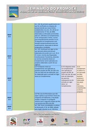 Art. 134. No primeiro quadrimestre em
       que for verificado se a despesa de
       pessoal atende aos novos limites
       estabelecidos nos arts. 19 e 20 da Lei
       Complementar nº 101, de 2000,
       observadas as alterações promovidas
GRUP
       pelo art. 128 desta Lei Complementar,
 O3
       se for ultrapassado o limite, o prazo
       para enquadramento previsto no art.
       23 daquela Lei Complementar será
       elevado excepcionalmente para seis
       quadrimestres, observada as demais
       proporções e condições.
       Art. 135. Continuam em vigor as leis
       que aprovam planos plurianuais
       elaborados de acordo com o art. 35, §
       2º, inciso I, do Ato das Disposições
GRUP
       Constitucionais Transitórias, devendo
 O3
       as normas constantes desta Lei
       Complementar serem aplicadas aos
       projetos elaborados a partir de sua
       vigência.
       § 1º O disposto nesta Lei                 § 1º O disposto nesta   A Lei
       Complementar será aplicado ao             Lei Complementar        Complement
       primeiro projeto de PPA, de LDO e da      será aplicado ao        ar pode vir a
       LOA, de cada ente da Federação, que       projeto de PPA, de      ser aprovada
       for elaborado após a entrada em vigor     LDO e da LOA, de cada   em data
       desta Lei Complementar.                   ente da Federação,      bastante
GRUP                                             do exercício            próxima à
 O3                                              subsequente ao da       elaboração
                                                 entrada em vigor        das peças
                                                 desta Lei               que
                                                 Complementar.           menciona,
                                                                         inviavilizando
                                                                         na forma
                                                                         proposta.
       § 2º No caso de Municípios que não
       sejam capitais e que tenham menos de
GRUP   cinqüenta mil habitantes, é facultado
 O3    ampliar o disposto no parágrafo
       anterior para o segundo projeto de PPA
       e ao terceiro de LDO e da LOA.
       Art. 136. Ficam convalidados os efeitos
GRUP
       da Resolução nº 26, de 2006, editada
 O3
       pelo órgão referido no art. 103-B da
 