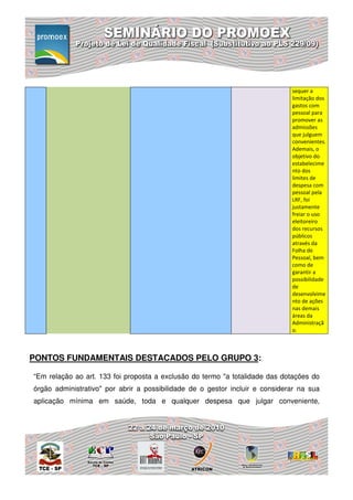 sequer a
                                                                              limitação dos
                                                                              gastos com
                                                                              pessoal para
                                                                              promover as
                                                                              admissões
                                                                              que julguem
                                                                              convenientes.
                                                                              Ademais, o
                                                                              objetivo do
                                                                              estabelecime
                                                                              nto dos
                                                                              limites de
                                                                              despesa com
                                                                              pessoal pela
                                                                              LRF, foi
                                                                              justamente
                                                                              freiar o uso
                                                                              eleitoreiro
                                                                              dos recursos
                                                                              públicos
                                                                              através da
                                                                              Folha de
                                                                              Pessoal, bem
                                                                              como de
                                                                              garantir a
                                                                              possibilidade
                                                                              de
                                                                              desenvolvime
                                                                              nto de ações
                                                                              nas demais
                                                                              áreas da
                                                                              Administraçã
                                                                              o.



PONTOS FUNDAMENTAIS DESTACADOS PELO GRUPO 3:

“Em relação ao art. 133 foi proposta a exclusão do termo "a totalidade das dotações do
órgão administrativo" por abrir a possibilidade de o gestor incluir e considerar na sua
aplicação mínima em saúde, toda e qualquer despesa que julgar conveniente,
 