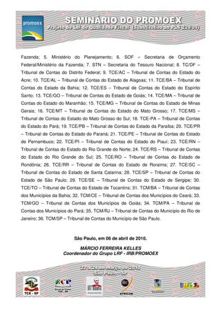 Fazenda; 5. Ministério do Planejamento; 6. SOF – Secretaria de Orçamento
Federal/Ministério da Fazenda; 7. STN – Secretaria do Tesouro Nacional; 8. TC/DF –
Tribunal de Contas do Distrito Federal; 9. TCE/AC – Tribunal de Contas do Estado do
Acre; 10. TCE/AL – Tribunal de Contas do Estado de Alagoas; 11. TCE/BA – Tribunal de
Contas do Estado da Bahia; 12. TCE/ES – Tribunal de Contas do Estado do Espírito
Santo; 13. TCE/GO – Tribunal de Contas do Estado de Goiás; 14. TCE/MA – Tribunal de
Contas do Estado do Maranhão; 15. TCE/MG – Tribunal de Contas do Estado de Minas
Gerais; 16. TCE/MT – Tribunal de Contas do Estado do Mato Grosso; 17. TCE/MS –
Tribunal de Contas do Estado do Mato Grosso do Sul; 18. TCE-PA – Tribunal de Contas
do Estado do Pará; 19. TCE/PB – Tribunal de Contas do Estado da Paraíba; 20. TCE/PR
– Tribunal de Contas do Estado do Paraná; 21. TCE/PE – Tribunal de Contas do Estado
de Pernambuco; 22. TCE/PI – Tribunal de Contas do Estado do Piauí; 23. TCE/RN –
Tribunal de Contas do Estado do Rio Grande do Norte; 24. TCE/RS – Tribunal de Contas
do Estado do Rio Grande do Sul; 25. TCE/RO – Tribunal de Contas do Estado de
Rondônia; 26. TCE/RR – Tribunal de Contas do Estado de Roraima; 27. TCE/SC –
Tribunal de Contas do Estado de Santa Catarina; 28. TCE/SP – Tribunal de Contas do
Estado de São Paulo; 29. TCE/SE – Tribunal de Contas do Estado de Sergipe; 30.
TCE/TO – Tribunal de Contas do Estado de Tocantins; 31. TCM/BA – Tribunal de Contas
dos Municípios da Bahia; 32. TCM/CE – Tribunal de Contas dos Municípios do Ceará; 33.
TCM/GO – Tribunal de Contas dos Municípios de Goiás; 34. TCM/PA – Tribunal de
Contas dos Municípios do Pará; 35. TCM/RJ – Tribunal de Contas do Município do Rio de
Janeiro; 36. TCM/SP – Tribunal de Contas do Município de São Paulo.



                         São Paulo, em 06 de abril de 2010.

                          MÁRCIO FERREIRA KELLES
                    Coordenador do Grupo LRF - IRB/PROMOEX
 