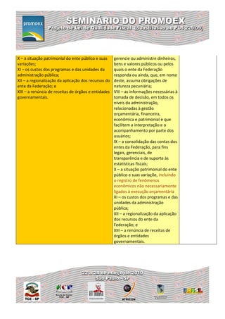 X – a situação patrimonial do ente público e suas     gerencie ou administre dinheiros,
variações;                                            bens e valores públicos ou pelos
XI – os custos dos programas e das unidades da        quais o ente da Federação
administração pública;                                responda ou ainda, que, em nome
XII – a regionalização da aplicação dos recursos do   deste, assuma obrigações de
ente da Federação; e                                  natureza pecuniária;
XIII – a renúncia de receitas de órgãos e entidades   VIII – as informações necessárias à
governamentais.                                       tomada de decisão, em todos os
                                                      níveis da administração,
                                                      relacionadas à gestão
                                                      orçamentária, financeira,
                                                      econômica e patrimonial e que
                                                      facilitem a interpretação e o
                                                      acompanhamento por parte dos
                                                      usuários;
                                                      IX – a consolidação das contas dos
                                                      entes da Federação, para fins
                                                      legais, gerenciais, de
                                                      transparência e de suporte às
                                                      estatísticas fiscais;
                                                      X – a situação patrimonial do ente
                                                      público e suas variaçõe, incluindo
                                                      o registro de fenômenos
                                                      econômicos não necessariamente
                                                      ligados à execução orçamentária
                                                      XI – os custos dos programas e das
                                                      unidades da administração
                                                      pública;
                                                      XII – a regionalização da aplicação
                                                      dos recursos do ente da
                                                      Federação; e
                                                      XIII – a renúncia de receitas de
                                                      órgãos e entidades
                                                      governamentais.
 