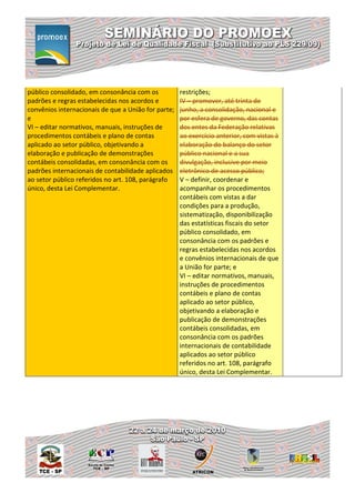 público consolidado, em consonância com os           restrições;
padrões e regras estabelecidas nos acordos e         IV – promover, até trinta de
convênios internacionais de que a União for parte;   junho, a consolidação, nacional e
e                                                    por esfera de governo, das contas
VI – editar normativos, manuais, instruções de       dos entes da Federação relativas
procedimentos contábeis e plano de contas            ao exercício anterior, com vistas à
aplicado ao setor público, objetivando a             elaboração do balanço do setor
elaboração e publicação de demonstrações             público nacional e a sua
contábeis consolidadas, em consonância com os        divulgação, inclusive por meio
padrões internacionais de contabilidade aplicados    eletrônico de acesso público;
ao setor público referidos no art. 108, parágrafo    V – definir, coordenar e
único, desta Lei Complementar.                       acompanhar os procedimentos
                                                     contábeis com vistas a dar
                                                     condições para a produção,
                                                     sistematização, disponibilização
                                                     das estatísticas fiscais do setor
                                                     público consolidado, em
                                                     consonância com os padrões e
                                                     regras estabelecidas nos acordos
                                                     e convênios internacionais de que
                                                     a União for parte; e
                                                     VI – editar normativos, manuais,
                                                     instruções de procedimentos
                                                     contábeis e plano de contas
                                                     aplicado ao setor público,
                                                     objetivando a elaboração e
                                                     publicação de demonstrações
                                                     contábeis consolidadas, em
                                                     consonância com os padrões
                                                     internacionais de contabilidade
                                                     aplicados ao setor público
                                                     referidos no art. 108, parágrafo
                                                     único, desta Lei Complementar.
 
