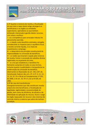 § 3º Quanto à renúncia de receita, a fiscalização
de que trata o caput deste artigo abrangerá os
beneficiários e os órgãos ou entidades
supervisores, operadores ou que tenham
atribuição relacionada à gestão destes recursos,
com vistas a verificar:
I – se a competência para arrecadar tributos foi
plenamente exercida;
II – a relação custo-benefício estimada e atingida,
considerando os impactos para o equilíbrio fiscal,
a receita corrente líquida, e os níveis de
investimento e emprego;
III – a observância do princípio constitucional da
impessoalidade na concessão de benefícios;
IV – as razões que levaram à opção pela renúncia
de receita, frente à concessão de subsídios diretos
registrados no orçamento do ente;
V – se a lei que estabeleceu o benefício foi
fielmente cumprida em todos os seus termos,
inclusive quanto à publicidade e transparência na
evidenciação da concessão do benefício,
observando as disposições do art. 165, § 6º, da
Constituição Federal, dos arts. 4º, § 2º, V, 11, 12,
13, 14, 52, 53 e 58 da Lei Complementar nº 101,
de 2000, e do art. 10, VII e X, da Lei 8.429, de
1992.
§ 4º No caso de transferências
intergovernamentais que não constituam receita
própria do ente beneficiário, a fiscalização da
legalidade, legitimidade e economicidade da
gestão, bem como da eficiência, da eficácia e da
efetividade da aplicação do recurso, ficará a cargo
do órgão repassador do recurso e dos sistemas de
controle interno e externo que sobre ele tenham
jurisdição.
 