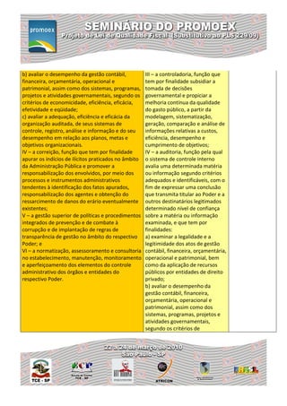 b) avaliar o desempenho da gestão contábil,           III – a controladoria, função que
financeira, orçamentária, operacional e               tem por finalidade subsidiar a
patrimonial, assim como dos sistemas, programas,      tomada de decisões
projetos e atividades governamentais, segundo os      governamental e propiciar a
critérios de economicidade, eficiência, eficácia,     melhoria contínua da qualidade
efetividade e eqüidade;                               do gasto público, a partir da
c) avaliar a adequação, eficiência e eficácia da      modelagem, sistematização,
organização auditada, de seus sistemas de             geração, comparação e análise de
controle, registro, análise e informação e do seu     informações relativas a custos,
desempenho em relação aos planos, metas e             eficiência, desempenho e
objetivos organizacionais.                            cumprimento de objetivos;
IV – a correição, função que tem por finalidade       IV – a auditoria, função pela qual
apurar os indícios de ilícitos praticados no âmbito   o sistema de controle interno
da Administração Pública e promover a                 avalia uma determinada matéria
responsabilização dos envolvidos, por meio dos        ou informação segundo critérios
processos e instrumentos administrativos              adequados e identificáveis, com o
tendentes à identificação dos fatos apurados,         fim de expressar uma conclusão
responsabilização dos agentes e obtenção do           que transmita titular ao Poder e a
ressarcimento de danos do erário eventualmente        outros destinatários legitimados
existentes;                                           determinado nível de confiança
V – a gestão superior de políticas e procedimentos    sobre a matéria ou informação
integrados de prevenção e de combate à                examinada, e que tem por
corrupção e de implantação de regras de               finalidades:
transparência de gestão no âmbito do respectivo       a) examinar a legalidade e a
Poder; e                                              legitimidade dos atos de gestão
VI – a normatização, assessoramento e consultoria     contábil, financeira, orçamentária,
no estabelecimento, manutenção, monitoramento         operacional e patrimonial, bem
e aperfeiçoamento dos elementos do controle           como da aplicação de recursos
administrativo dos órgãos e entidades do              públicos por entidades de direito
respectivo Poder.                                     privado;
                                                      b) avaliar o desempenho da
                                                      gestão contábil, financeira,
                                                      orçamentária, operacional e
                                                      patrimonial, assim como dos
                                                      sistemas, programas, projetos e
                                                      atividades governamentais,
                                                      segundo os critérios de
 