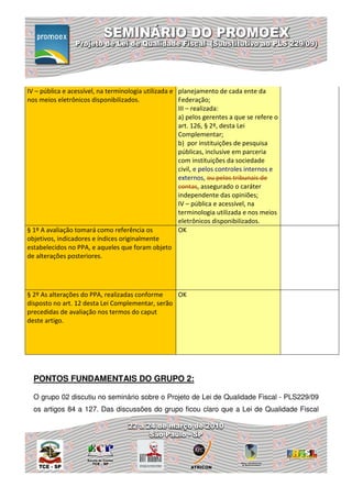 IV – pública e acessível, na terminologia utilizada e planejamento de cada ente da
nos meios eletrônicos disponibilizados.               Federação;
                                                      III – realizada:
                                                      a) pelos gerentes a que se refere o
                                                      art. 126, § 2º, desta Lei
                                                      Complementar;
                                                      b) por instituições de pesquisa
                                                      públicas, inclusive em parceria
                                                      com instituições da sociedade
                                                      civil, e pelos controles internos e
                                                      externos, ou pelos tribunais de
                                                      contas, assegurado o caráter
                                                      independente das opiniões;
                                                      IV – pública e acessível, na
                                                      terminologia utilizada e nos meios
                                                      eletrônicos disponibilizados.
§ 1º A avaliação tomará como referência os            OK
objetivos, indicadores e índices originalmente
estabelecidos no PPA, e aqueles que foram objeto
de alterações posteriores.




§ 2º As alterações do PPA, realizadas conforme    OK
disposto no art. 12 desta Lei Complementar, serão
precedidas de avaliação nos termos do caput
deste artigo.




  PONTOS FUNDAMENTAIS DO GRUPO 2:

  O grupo 02 discutiu no seminário sobre o Projeto de Lei de Qualidade Fiscal - PLS229/09
  os artigos 84 a 127. Das discussões do grupo ficou claro que a Lei de Qualidade Fiscal
 