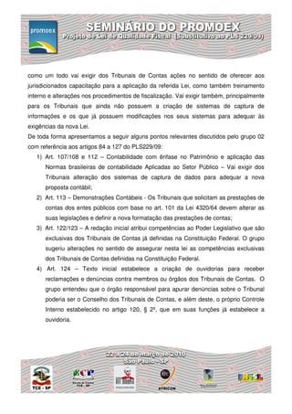 como um todo vai exigir dos Tribunais de Contas ações no sentido de oferecer aos
jurisdicionados capacitação para a aplicação da referida Lei, como também treinamento
interno e alterações nos procedimentos de fiscalização. Vai exigir também, principalmente
para os Tribunais que ainda não possuem a criação de sistemas de captura de
informações e os que já possuem modificações nos seus sistemas para adequar às
exigências da nova Lei.
De toda forma apresentamos a seguir alguns pontos relevantes discutidos pelo grupo 02
com referência aos artigos 84 a 127 do PLS229/09:
   1) Art. 107/108 e 112 – Contabilidade com ênfase no Patrimônio e aplicação das
      Normas brasileiras de contabilidade Aplicadas ao Setor Público – Vai exigir dos
      Tribunais alteração dos sistemas de captura de dados para adequar a nova
      proposta contábil;
   2) Art. 113 – Demonstrações Contábeis - Os Tribunais que solicitam as prestações de
      contas dos entes públicos com base no art. 101 da Lei 4320/64 devem alterar as
      suas legislações e definir a nova formatação das prestações de contas;
   3) Art. 122/123 – A redação inicial atribui competências ao Poder Legislativo que são
      exclusivas dos Tribunais de Contas já definidas na Constituição Federal. O grupo
      sugeriu alterações no sentido de assegurar nesta lei as competências exclusivas
      dos Tribunais de Contas definidas na Constituição Federal.
   4) Art. 124 – Texto inicial estabelece a criação de ouvidorias para receber
      reclamações e denúncias contra membros ou órgãos dos Tribunais de Contas. O
      grupo entendeu que o órgão responsável para apurar denúncias sobre o Tribunal
      poderia ser o Conselho dos Tribunais de Contas, e além deste, o próprio Controle
      Interno estabelecido no artigo 120, § 2º, que em suas funções já estabelece a
      ouvidoria.
 