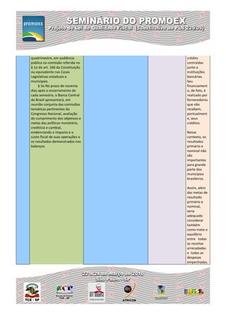 quadrimestre, em audiência         crédito
pública na comissão referida no    contraídas
§ 1o do art. 166 da Constituição   junto a
ou equivalente nas Casas           instituições
Legislativas estaduais e           bancárias.
municipais.                        Seu
     § 5o No prazo de noventa      financiament
dias após o encerramento de        o, de fato, é
cada semestre, o Banco Central     realizado por
do Brasil apresentará, em          fornecedores
reunião conjunta das comissões     que não
temáticas pertinentes do           recebem,
Congresso Nacional, avaliação      pontualment
do cumprimento dos objetivos e     e, seus
metas das políticas monetária,     créditos.
creditícia e cambial,
evidenciando o impacto e o         Nesse
custo fiscal de suas operações e   contexto, os
os resultados demonstrados nos     resultados
balanços.                          primário e
                                   nominal não
                                   são
                                   importantes
                                   para grande
                                   parte dos
                                   municípios
                                   brasileiros.

                                   Assim, além
                                   das metas de
                                   resultado
                                   primário e
                                   nominal,
                                   seria
                                   adequado
                                   considerar
                                   também
                                   como meta o
                                   equilíbrio
                                   entre todas
                                   as receitas
                                   arrecadadas
                                   e todas as
                                   despesas
                                   empenhadas.
 