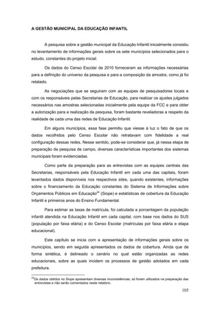 A GESTÃO MUNICIPAL DA EDUCAÇÃO INFANTIL


           A pesquisa sobre a gestão municipal da Educação Infantil inicialmente consistiu
no levantamento de informações gerais sobre os sete municípios selecionados para o
estudo, constantes do projeto inicial.

           Os dados do Censo Escolar de 2010 forneceram as informações necessárias
para a definição do universo da pesquisa e para a composição da amostra, como já foi
relatado.

           As negociações que se seguiram com as equipes de pesquisadores locais e
com os responsáveis pelas Secretarias de Educação, para realizar os ajustes julgados
necessários nas amostras selecionadas inicialmente pela equipe da FCC e para obter
a autorização para a realização da pesquisa, foram bastante reveladoras a respeito da
realidade de cada uma das redes de Educação Infantil.

           Em alguns municípios, essa fase permitiu que viesse à luz o fato de que os
dados recolhidos pelo Censo Escolar não retratavam com fidelidade a real
configuração dessas redes. Nesse sentido, pode-se considerar que, já nessa etapa de
preparação da pesquisa de campo, diversas características importantes dos sistemas
municipais foram evidenciadas.

           Como parte da preparação para as entrevistas com as equipes centrais das
Secretarias, responsáveis pela Educação Infantil em cada uma das capitais, foram
levantados dados disponíveis nos respectivos sites, quando existentes, informações
sobre o financiamento da Educação constantes do Sistema de Informações sobre
Orçamentos Públicos em Educação24 (Siope) e estatísticas de cobertura da Educação
Infantil e primeiros anos do Ensino Fundamental.

           Para estimar as taxas de matrícula, foi calculada a porcentagem da população
infantil atendida na Educação Infantil em cada capital, com base nos dados do SUS
(população por faixa etária) e do Censo Escolar (matrículas por faixa etária e etapa
educacional).

           Este capítulo se inicia com a apresentação de informações gerais sobre os
municípios, sendo em seguida apresentados os dados de cobertura. Ainda que de
forma sintética, é delineado o cenário no qual estão organizadas as redes
educacionais, sobre as quais incidem os processos de gestão adotados em cada
prefeitura.

24
     Os dados obtidos no Siope apresentam diversas inconsistências; só foram utilizados na preparação das
     entrevistas e não serão comentados neste relatório.

                                                                                                    105
 