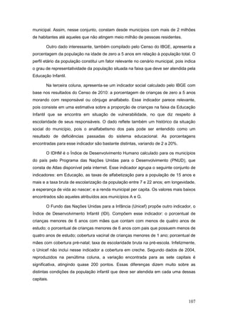 municipal. Assim, nesse conjunto, constam desde municípios com mais de 2 milhões
de habitantes até aqueles que não atingem meio milhão de pessoas residentes.

       Outro dado interessante, também compilado pelo Censo do IBGE, apresenta a
porcentagem da população na idade de zero a 5 anos em relação à população total. O
perfil etário da população constitui um fator relevante no cenário municipal, pois indica
o grau de representatividade da população situada na faixa que deve ser atendida pela
Educação Infantil.

       Na terceira coluna, apresenta-se um indicador social calculado pelo IBGE com
base nos resultados do Censo de 2010: a porcentagem de crianças de zero a 5 anos
morando com responsável ou cônjuge analfabeto. Esse indicador parece relevante,
pois consiste em uma estimativa sobre a proporção de crianças na faixa da Educação
Infantil que se encontra em situação de vulnerabilidade, no que diz respeito à
escolaridade de seus responsáveis. O dado reflete também um histórico da situação
social do município, pois o analfabetismo dos pais pode ser entendido como um
resultado de deficiências passadas do sistema educacional. As porcentagens
encontradas para esse indicador são bastante distintas, variando de 2 a 20%.

       O IDHM é o Índice de Desenvolvimento Humano calculado para os municípios
do país pelo Programa das Nações Unidas para o Desenvolvimento (PNUD), que
consta de Atlas disponível pela internet. Esse indicador agrupa o seguinte conjunto de
indicadores: em Educação, as taxas de alfabetização para a população de 15 anos e
mais e a taxa bruta de escolarização da população entre 7 e 22 anos; em longevidade,
a esperança de vida ao nascer; e a renda municipal per capita. Os valores mais baixos
encontrados são aqueles atribuídos aos municípios A e G.

       O Fundo das Nações Unidas para a Infância (Unicef) propõe outro indicador, o
Índice de Desenvolvimento Infantil (IDI). Compõem esse indicador: o porcentual de
crianças menores de 6 anos com mães que contam com menos de quatro anos de
estudo; o porcentual de crianças menores de 6 anos com pais que possuem menos de
quatro anos de estudo; cobertura vacinal de crianças menores de 1 ano; porcentual de
mães com cobertura pré-natal; taxa de escolaridade bruta na pré-escola. Infelizmente,
o Unicef não inclui nesse indicador a cobertura em creche. Segundo dados de 2004,
reproduzidos na penúltima coluna, a variação encontrada para as sete capitais é
significativa, atingindo quase 200 pontos. Essas diferenças dizem muito sobre as
distintas condições da população infantil que deve ser atendida em cada uma dessas
capitais.




                                                                                     107
 