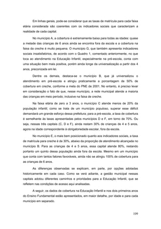 Em linhas gerais, pode-se considerar que as taxas de matrícula para cada faixa
etária considerada são coerentes com os indicadores sociais que caracterizam a
realidade de cada capital.

       No município A, a cobertura é extremamente baixa para todas as idades: quase
a metade das crianças de 6 anos ainda se encontra fora da escola e a cobertura na
faixa da creche é muito pequena. O município G, que também apresenta indicadores
sociais insatisfatórios, de acordo com o Quadro 1, comentado anteriormente, no que
toca ao atendimento na Educação Infantil, especialmente na pré-escola, conta com
uma situação bem mais positiva, porém ainda longe da universalização a partir dos 4
anos, preconizada em lei.

       Dentre os demais, destaca-se o município B, que já universalizou o
atendimento em pré-escola e atingiu praticamente a porcentagem de 50% de
cobertura em creche, conforme a meta do PNE de 2001. No entanto, é preciso levar
em consideração o fato de que, nesse município, a rede municipal atende a maioria
das crianças em meio período, inclusive na faixa de creche.

       Na faixa etária de zero a 3 anos, o município C atende menos de 20% da
população infantil; como se trata de um município populoso, superar esse déficit
demandará um grande esforço dessa prefeitura; para a pré-escola, a taxa de cobertura
é semelhante às taxas apresentadas pelos municípios D e F, em torno de 70%. Ou
seja, nessas três capitais (C, D e F), ainda restam 30% de crianças de 4 e 5 anos,
agora na idade correspondente à obrigatoriedade escolar, fora da escola.

       No município E, o mais bem posicionado quanto aos indicadores sociais, a taxa
de matrícula para creche é de 30%, abaixo da proporção de atendimento alcançada no
município B. Para as crianças de 4 e 5 anos, essa capital atende 80%, restando
portanto um quinto dessa população ainda fora da escola. Mesmo em um município
que conta com tantos fatores favoráveis, ainda não se atingiu 100% de cobertura para
as crianças de 6 anos.

       As diferenças observadas se explicam, em parte, por opções adotadas
historicamente em cada caso. Como se verá adiante, a gestão municipal nessas
capitais adotou diferentes caminhos e prioridades para a Educação Infantil, que se
refletem nas condições de acesso aqui analisadas.

       A seguir, os dados de cobertura na Educação Infantil e nos dois primeiros anos
do Ensino Fundamental estão apresentados, em maior detalhe, por idade e para cada
município em separado.



                                                                                 109
 