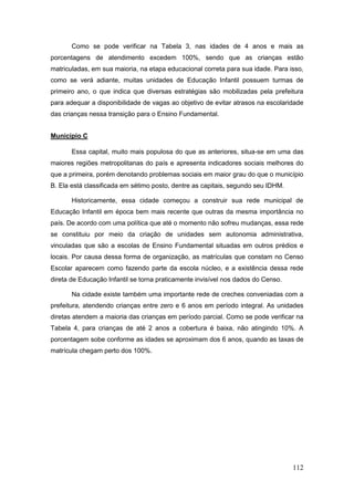 Como se pode verificar na Tabela 3, nas idades de 4 anos e mais as
porcentagens de atendimento excedem 100%, sendo que as crianças estão
matriculadas, em sua maioria, na etapa educacional correta para sua idade. Para isso,
como se verá adiante, muitas unidades de Educação Infantil possuem turmas de
primeiro ano, o que indica que diversas estratégias são mobilizadas pela prefeitura
para adequar a disponibilidade de vagas ao objetivo de evitar atrasos na escolaridade
das crianças nessa transição para o Ensino Fundamental.


Município C

       Essa capital, muito mais populosa do que as anteriores, situa-se em uma das
maiores regiões metropolitanas do país e apresenta indicadores sociais melhores do
que a primeira, porém denotando problemas sociais em maior grau do que o município
B. Ela está classificada em sétimo posto, dentre as capitais, segundo seu IDHM.

       Historicamente, essa cidade começou a construir sua rede municipal de
Educação Infantil em época bem mais recente que outras da mesma importância no
país. De acordo com uma política que até o momento não sofreu mudanças, essa rede
se constituiu por meio da criação de unidades sem autonomia administrativa,
vinculadas que são a escolas de Ensino Fundamental situadas em outros prédios e
locais. Por causa dessa forma de organização, as matrículas que constam no Censo
Escolar aparecem como fazendo parte da escola núcleo, e a existência dessa rede
direta de Educação Infantil se torna praticamente invisível nos dados do Censo.

       Na cidade existe também uma importante rede de creches conveniadas com a
prefeitura, atendendo crianças entre zero e 6 anos em período integral. As unidades
diretas atendem a maioria das crianças em período parcial. Como se pode verificar na
Tabela 4, para crianças de até 2 anos a cobertura é baixa, não atingindo 10%. A
porcentagem sobe conforme as idades se aproximam dos 6 anos, quando as taxas de
matrícula chegam perto dos 100%.




                                                                                  112
 