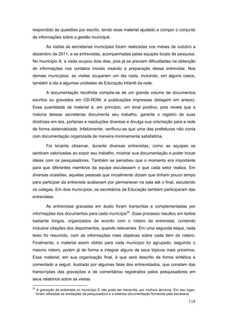 respondido às questões por escrito, tendo esse material ajudado a compor o conjunto
de informações sobre a gestão municipal.

           As visitas às secretarias municipais foram realizadas nos meses de outubro a
dezembro de 2011, e as entrevistas, acompanhadas pelas equipes locais de pesquisa.
No município A, a visita ocupou dois dias, pois já se previam dificuldades na obtenção
de informações nos contatos iniciais visando a preparação dessa entrevista. Nos
demais municípios, as visitas ocuparam um dia cada, incluindo, em alguns casos,
também a ida a algumas unidades de Educação Infantil da rede.

           A documentação recolhida compõe-se de um grande volume de documentos
escritos ou gravados em CD-ROM, e publicações impressas (listagem em anexo).
Essa quantidade de material é, em princípio, um sinal positivo, pois revela que a
maioria dessas secretarias documenta seu trabalho, garante o registro de suas
diretrizes em leis, portarias e resoluções diversas e divulga sua orientação para a rede
de forma sistematizada. Infelizmente, verificou-se que uma das prefeituras não conta
com documentação organizada de maneira minimamente satisfatória.

           Foi tocante observar, durante diversas entrevistas, como as equipes se
sentiram valorizadas ao expor seu trabalho, mostrar sua documentação e poder trocar
ideias com os pesquisadores. Também se percebeu que o momento era importante
para que diferentes membros da equipe escutassem o que cada setor realiza. Em
diversas ocasiões, aquelas pessoas que inicialmente diziam que tinham pouco tempo
para participar da entrevista acabavam por permanecer na sala até o final, escutando
os colegas. Em dois municípios, os secretários de Educação também participaram das
entrevistas.

           As entrevistas gravadas em áudio foram transcritas e complementadas por
informações dos documentos para cada município25. Esse processo resultou em textos
bastante longos, organizados de acordo com o roteiro da entrevista, contendo
inclusive citações dos depoimentos, quando relevantes. Em uma segunda etapa, cada
texto foi resumido, com as informações mais objetivas sobre cada item do roteiro.
Finalmente, o material assim obtido para cada município foi agrupado, seguindo o
mesmo roteiro, porém já de forma a integrar alguns de seus tópicos mais próximos.
Esse material, em sua organização final, é que será descrito de forma sintética e
comentado a seguir, ilustrado por algumas falas dos entrevistados, que constam das
transcrições das gravações e de comentários registrados pelos pesquisadores em
seus relatórios sobre as visitas.

25
      A gravação da entrevista no município E não pode ser transcrita, por motivos técnicos. Em seu lugar,
     foram utilizadas as anotações da pesquisadora e a extensa documentação fornecida pela secretaria.

                                                                                                     118
 