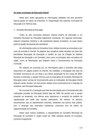 As redes municipais de Educação Infantil

       Neste item, estão agrupadas as informações coletadas nos dois primeiros
tópicos gerais do roteiro de entrevista: A. Organização dos sistemas municipais de
Educação e B. Perfil da rede.


 Conselho Municipal de Educação

       Todos os seis municípios possuem sistema próprio de Educação e um
Conselho Municipal de Educação legalmente constituído. Em algumas entrevistas,
estavam presentes membros e até presidentes desses Conselhos, os quais fazem
parte do quadro de pessoal das secretarias.

       As informações sobre os Conselhos foram obtidas durante as entrevistas e por
meio de consulta à internet. As páginas dos conselhos estão situadas nos sites das
Secretarias Municipais de Educação e contêm as Leis de Criação do Sistema
Municipal de Educação e do Conselho, bem como os principais atos normativos do
órgão, como as Resoluções que dispõem sobre o funcionamento da Educação
municipal.

       Em apenas um município (A), as informações sobre o Conselho não estão
disponíveis em página própria na internet. Na realidade, a divulgação dos atos do
Conselho encontra-se em um blog e sua última atualização foi em março de 2009.
Durante a entrevista, a equipe informou que as resoluções do Conselho Municipal de
Educação sobre normas de funcionamento para as instituições de Educação Infantil
estavam sendo revistas. Um dos pontos citados como controversos foi o emprego de
auxiliares, sem formação adequada.

       No município B, a resolução que trata da autorização para o funcionamento das
instituições privadas de Educação Infantil data de 1999. De acordo com a equipe
presente na entrevista, nos últimos anos observa-se o aumento de pedidos de
regularização por parte das escolas particulares. No entanto, os técnicos
reconheceram que os atendimentos informais, existentes nos bairros mais pobres,
com o emprego das chamadas cuidadoras, continuam fora da esfera de
regulamentação do Conselho.

       Sobre esse mesmo problema, a representante do Conselho Municipal de
Educação do município C, órgão criado em 1998, bastante atuante no município,
comentou longamente:



                                                                                119
 