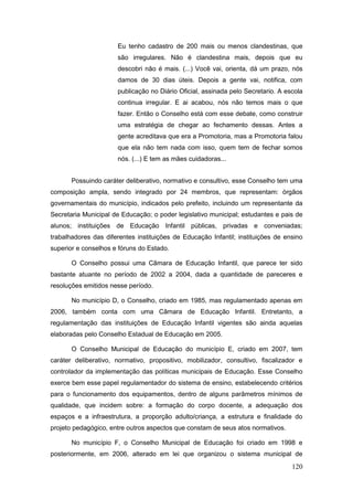 Eu tenho cadastro de 200 mais ou menos clandestinas, que
                      são irregulares. Não é clandestina mais, depois que eu
                      descobri não é mais. (...) Você vai, orienta, dá um prazo, nós
                      damos de 30 dias úteis. Depois a gente vai, notifica, com
                      publicação no Diário Oficial, assinada pelo Secretario. A escola
                      continua irregular. E ai acabou, nós não temos mais o que
                      fazer. Então o Conselho está com esse debate, como construir
                      uma estratégia de chegar ao fechamento dessas. Antes a
                      gente acreditava que era a Promotoria, mas a Promotoria falou
                      que ela não tem nada com isso, quem tem de fechar somos
                      nós. (...) E tem as mães cuidadoras...


       Possuindo caráter deliberativo, normativo e consultivo, esse Conselho tem uma
composição ampla, sendo integrado por 24 membros, que representam: órgãos
governamentais do município, indicados pelo prefeito, incluindo um representante da
Secretaria Municipal de Educação; o poder legislativo municipal; estudantes e pais de
alunos; instituições de Educação Infantil públicas, privadas e conveniadas;
trabalhadores das diferentes instituições de Educação Infantil; instituições de ensino
superior e conselhos e fóruns do Estado.

       O Conselho possui uma Câmara de Educação Infantil, que parece ter sido
bastante atuante no período de 2002 a 2004, dada a quantidade de pareceres e
resoluções emitidos nesse período.

       No município D, o Conselho, criado em 1985, mas regulamentado apenas em
2006, também conta com uma Câmara de Educação Infantil. Entretanto, a
regulamentação das instituições de Educação Infantil vigentes são ainda aquelas
elaboradas pelo Conselho Estadual de Educação em 2005.

       O Conselho Municipal de Educação do município E, criado em 2007, tem
caráter deliberativo, normativo, propositivo, mobilizador, consultivo, fiscalizador e
controlador da implementação das políticas municipais de Educação. Esse Conselho
exerce bem esse papel regulamentador do sistema de ensino, estabelecendo critérios
para o funcionamento dos equipamentos, dentro de alguns parâmetros mínimos de
qualidade, que incidem sobre: a formação do corpo docente, a adequação dos
espaços e a infraestrutura, a proporção adulto/criança, a estrutura e finalidade do
projeto pedagógico, entre outros aspectos que constam de seus atos normativos.

       No município F, o Conselho Municipal de Educação foi criado em 1998 e
posteriormente, em 2006, alterado em lei que organizou o sistema municipal de
                                                                                  120
 