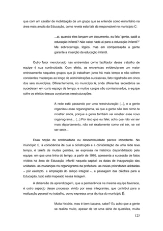 que com um caráter de mobilização de um grupo que se entende como minoritário na
área mais ampla da Educação, como revela esta fala da responsável no município C:


                       ...ai, quando eles lançam um documento, eu falo “gente, cadê a
                       educação infantil? Não cabe nada ai para a educação infantil?”
                       Me sobrecarrega, lógico, mas em compensação a gente
                       garante a inserção da educação infantil.


       Outro fator mencionado nas entrevistas como facilitador desse trabalho de
equipe é sua continuidade. Com efeito, as entrevistas evidenciaram um maior
entrosamento naqueles grupos que já trabalham junto há mais tempo e não sofrem
constantes mudanças ao longo de administrações sucessivas, fato registrado em cinco
dos seis municípios. Diferentemente, no município A, onde diferentes secretários se
sucederam em curto espaço de tempo, e muitos cargos são comissionados, a equipe
sofre os efeitos dessas constantes reestruturações:


                       A rede está passando por uma reestruturação (...), e a gente
                       organizou esse organograma, só que a gente não tem como te
                       mostrar ainda, porque a gente também vai receber esse novo
                       organograma... (...) Por isso que eu falei, acho que não vai ser
                       mais departamento, não sei exatamente como vai ser, se vai
                       ser setor...


       Essa noção de continuidade ou descontinuidade parece importante. No
município E, a consciência de que a construção e a consolidação de uma rede leva
tempo, é tarefa de muitas gestões, se expressa no histórico disponibilizado pela
equipe, em que uma linha do tempo, a partir de 1976, apresenta a sucessão de fatos
vividos na área de Educação Infantil naquela capital: as datas de inauguração das
unidades, as mudanças no organograma da prefeitura, as novas prioridades adotadas
– por exemplo, a ampliação do tempo integral –, a passagem das creches para a
Educação, tudo está mapeado nessa listagem.

       A dimensão da aprendizagem, que a permanência na mesma equipe favorece,
é outro aspecto desse processo, vivido por seus integrantes, que contribui para a
realização pessoal no trabalho, como expressa uma técnica do município D:


                       Muita história, mas é bem bacana, sabe? Eu acho que a gente
                       se realiza muito, apesar de ter uma série de questões, muita

                                                                                   123
 