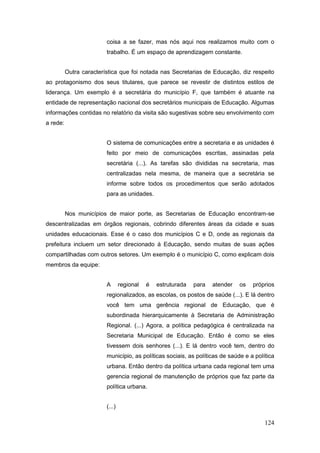 coisa a se fazer, mas nós aqui nos realizamos muito com o
                         trabalho. É um espaço de aprendizagem constante.


          Outra característica que foi notada nas Secretarias de Educação, diz respeito
ao protagonismo dos seus titulares, que parece se revestir de distintos estilos de
liderança. Um exemplo é a secretária do município F, que também é atuante na
entidade de representação nacional dos secretários municipais de Educação. Algumas
informações contidas no relatório da visita são sugestivas sobre seu envolvimento com
a rede:


                         O sistema de comunicações entre a secretaria e as unidades é
                         feito por meio de comunicações escritas, assinadas pela
                         secretária (...). As tarefas são divididas na secretaria, mas
                         centralizadas nela mesma, de maneira que a secretária se
                         informe sobre todos os procedimentos que serão adotados
                         para as unidades.


          Nos municípios de maior porte, as Secretarias de Educação encontram-se
descentralizadas em órgãos regionais, cobrindo diferentes áreas da cidade e suas
unidades educacionais. Esse é o caso dos municípios C e D, onde as regionais da
prefeitura incluem um setor direcionado à Educação, sendo muitas de suas ações
compartilhadas com outros setores. Um exemplo é o município C, como explicam dois
membros da equipe:


                         A       regional   é   estruturada   para   atender   os   próprios
                         regionalizados, as escolas, os postos de saúde (...). E lá dentro
                         você tem uma gerência regional de Educação, que é
                         subordinada hierarquicamente à Secretaria de Administração
                         Regional. (...) Agora, a política pedagógica é centralizada na
                         Secretaria Municipal de Educação. Então é como se eles
                         tivessem dois senhores (...). E lá dentro você tem, dentro do
                         município, as políticas sociais, as políticas de saúde e a política
                         urbana. Então dentro da política urbana cada regional tem uma
                         gerencia regional de manutenção de próprios que faz parte da
                         política urbana.


                         (...)

                                                                                        124
 