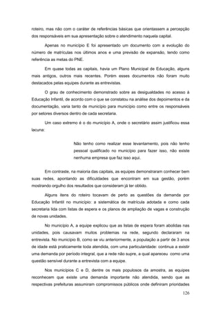 roteiro, mas não com o caráter de referências básicas que orientassem a percepção
dos responsáveis em sua apresentação sobre o atendimento naquela capital.

       Apenas no município E foi apresentado um documento com a evolução do
número de matrículas nos últimos anos e uma previsão de expansão, tendo como
referência as metas do PNE.

       Em quase todas as capitais, havia um Plano Municipal de Educação, alguns
mais antigos, outros mais recentes. Porém esses documentos não foram muito
destacados pelas equipes durante as entrevistas.

       O grau de conhecimento demonstrado sobre as desigualdades no acesso à
Educação Infantil, de acordo com o que se constatou na análise dos depoimentos e da
documentação, varia tanto de município para município como entre os responsáveis
por setores diversos dentro de cada secretaria.

       Um caso extremo é o do município A, onde o secretário assim justificou essa
lacuna:


                       Não tenho como realizar esse levantamento, pois não tenho
                       pessoal qualificado no município para fazer isso, não existe
                       nenhuma empresa que faz isso aqui.


       Em contraste, na maioria das capitais, as equipes demonstraram conhecer bem
suas redes, apontando as dificuldades que encontram em sua gestão, porém
mostrando orgulho dos resultados que consideram já ter obtido.

       Alguns itens do roteiro tocavam de perto as questões da demanda por
Educação Infantil no município: a sistemática de matrícula adotada e como cada
secretaria lida com listas de espera e os planos de ampliação de vagas e construção
de novas unidades.

       No município A, a equipe explicou que as listas de espera foram abolidas nas
unidades, pois causavam muitos problemas na rede, segundo declararam na
entrevista. No município B, como se viu anteriormente, a população a partir de 3 anos
de idade está praticamente toda atendida, com uma particularidade: continua a existir
uma demanda por período integral, que a rede não supre, a qual apareceu como uma
questão sensível durante a entrevista com a equipe.

       Nos municípios C e D, dentre os mais populosos da amostra, as equipes
reconhecem que existe uma demanda importante não atendida, sendo que as
respectivas prefeituras assumiram compromissos públicos onde definiram prioridades

                                                                                 126
 