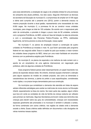 para esse atendimento; a ampliação de vagas e de unidades diretas foi uma promessa
de campanha dos atuais prefeitos, nos dois casos. Segundo informaram as técnicas
da secretaria de Educação do município D, o compromisso de ampliar em 9.108 vagas
a oferta será cumprido até o presente ano (2012), porém a demanda cresceu na
mesma proporção durante a atual gestão, representando uma necessidade de mais
8.000 vagas. No município C, a promessa foi de se construir novas unidades
municipais, para chegar ao total de 100 unidades. De acordo com o responsável pelo
setor de construções, a previsão é chegar a pouco mais de 90 unidades, contando
com o programa ProInfância, do MEC, ainda em fase de licitação na data da entrevista
e com a concretização das Parcerias Público-Privadas, as PPPs, viabilizadas
legalmente, de forma pioneira na área de Educação, nessa capital.

       No município F, os planos de ampliação incluem a construção de quatro
unidades do ProInfância já iniciadas e mais 16, que foram aprovadas pelo programa
federal em seu segundo edital. Essa é a capital do país que recebeu o maior número
de unidades desse programa do MEC, talvez por uma maior facilidade em encontrar
terrenos com os parâmetros exigidos pelo ProInfância.

       No município E, os planos de expansão e de melhoria da rede contam com o
aporte de um empréstimo de uma agência internacional, em negociação pela
prefeitura, além de algumas unidades do ProInfância.

       Esse programa federal parece estar desempenhando um papel importante nos
planos de expansão dessas redes. No entanto, diversas equipes chamaram a atenção
para alguns aspectos do modelo de unidade proposto, tais como as dimensões e
características dos terrenos, a planta do prédio e suas especificações, consideradas
muito rígidas, e os prazos longos demandados para sua construção.

       Os municípios que contabilizam a demanda não atendida em listas de espera
adotam diferentes estratégias para aceitar as matrículas de novos alunos na Educação
Infantil, especialmente na faixa de creche. Na maior parte das capitais, algum critério
que leva em conta as condições de vida da família da criança costuma ser utilizado
para priorizar as matrículas. Algumas Secretarias promovem visitas aos domicílios das
crianças para decidir sobre seu grau de vulnerabilidade, crianças com necessidades
especiais geralmente são priorizadas e no município C também é utilizado o sorteio,
de forma combinada com outros critérios, nas regiões da cidade onde a demanda
excede a oferta. Esses critérios estão definidos em documentos e são divulgados de
várias maneiras nessas capitais.




                                                                                   127
 