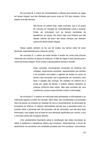 No município B, o critério de vulnerabilidade é utilizado para destinar as vagas
em tempo integral, que são ofertadas para pouco mais de 10% das crianças. Como
explica uma das técnicas:


                       Nós temos um público hoje, neste município, que é um grupo
                       de crianças em situação de vulnerabilidade social e pessoal.
                       Então,   em   articulação com      as demais secretarias de
                       assistência, de saúde, nós temos hoje uma Portaria que fala
                       desses critérios de quem são essas crianças que estariam
                       usufruindo desse tempo integral.


       Nessa capital, também se faz uso de sorteio nos bairros onde há maior
demanda, especialmente para a faixa de creche.

       No município E, o critério de renda familiar é levado em conta para priorizar
matriculas dos inscritos na época de matrícula. A falta de vagas é mais sentida para a
creche de tempo integral. Como anotou a pesquisadora durante a reunião:


                       Cada comissão microrregional (composta de diretoras das
                       unidades, supervisores escolares, representantes das famílias
                       e do conselho comunitário e agentes de saúde) se reúne ao
                       término das inscrições, que é geralmente em novembro, para
                       fazer a seleção das crianças. No cadastro do sistema há a
                       renda per capita da família; o próprio sistema classifica as
                       crianças conforme essa ordem. Mas esta comissão faz uma
                       conferência, porque muitas famílias mudam a informação.


       No município F, o sistema de matrículas está centralizado e informatizado e as
matrículas seguem a ordem de inscrição. Além disso, são consideradas a proximidade
física da escola, as crianças em situação de risco e, eventualmente, as demandas da
promotoria da infância. O sistema informatizado permite que a secretária tenha um
controle sobre a demanda real. Na entrevista, ela diz, brincando, que não abre essa
informação, mas sugere que se trata de uma demanda significativa por creche, a que
o município ainda não conseguiu atender.

       Uma característica importante sobre a constituição das redes municipais se
refere à existência e importância relativa dos convênios. Historicamente, a forma de
atendimento via convênios com entidades privadas sem fins lucrativos, comunitárias,


                                                                                   128
 