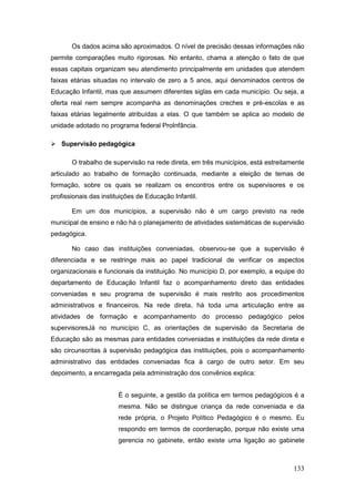 Os dados acima são aproximados. O nível de precisão dessas informações não
permite comparações muito rigorosas. No entanto, chama a atenção o fato de que
essas capitais organizam seu atendimento principalmente em unidades que atendem
faixas etárias situadas no intervalo de zero a 5 anos, aqui denominados centros de
Educação Infantil, mas que assumem diferentes siglas em cada município. Ou seja, a
oferta real nem sempre acompanha as denominações creches e pré-escolas e as
faixas etárias legalmente atribuídas a elas. O que também se aplica ao modelo de
unidade adotado no programa federal ProInfância.

 Supervisão pedagógica

       O trabalho de supervisão na rede direta, em três municípios, está estreitamente
articulado ao trabalho de formação continuada, mediante a eleição de temas de
formação, sobre os quais se realizam os encontros entre os supervisores e os
profissionais das instituições de Educação Infantil.

       Em um dos municípios, a supervisão não é um cargo previsto na rede
municipal de ensino e não há o planejamento de atividades sistemáticas de supervisão
pedagógica.

       No caso das instituições conveniadas, observou-se que a supervisão é
diferenciada e se restringe mais ao papel tradicional de verificar os aspectos
organizacionais e funcionais da instituição. No município D, por exemplo, a equipe do
departamento de Educação Infantil faz o acompanhamento direto das entidades
conveniadas e seu programa de supervisão é mais restrito aos procedimentos
administrativos e financeiros. Na rede direta, há toda uma articulação entre as
atividades de formação e acompanhamento do processo pedagógico pelos
supervisoresJá no município C, as orientações de supervisão da Secretaria de
Educação são as mesmas para entidades conveniadas e instituições da rede direta e
são circunscritas à supervisão pedagógica das instituições, pois o acompanhamento
administrativo das entidades conveniadas fica à cargo de outro setor. Em seu
depoimento, a encarregada pela administração dos convênios explica:


                        É o seguinte, a gestão da política em termos pedagógicos é a
                        mesma. Não se distingue criança da rede conveniada e da
                        rede própria, o Projeto Político Pedagógico é o mesmo. Eu
                        respondo em termos de coordenação, porque não existe uma
                        gerencia no gabinete, então existe uma ligação ao gabinete



                                                                                  133
 