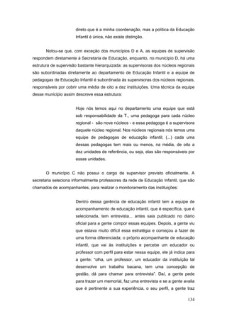 direto que é a minha coordenação, mas a política da Educação
                      Infantil é única, não existe distinção.


       Notou-se que, com exceção dos municípios D e A, as equipes de supervisão
respondem diretamente à Secretaria de Educação, enquanto, no município D, há uma
estrutura de supervisão bastante hierarquizada: as supervisoras dos núcleos regionais
são subordinadas diretamente ao departamento de Educação Infantil e a equipe de
pedagogas de Educação Infantil é subordinada às supervisoras dos núcleos regionais,
responsáveis por cobrir uma média de oito a dez instituições. Uma técnica da equipe
desse município assim descreve essa estrutura:


                      Hoje nós temos aqui no departamento uma equipe que está
                      sob responsabilidade da T., uma pedagoga para cada núcleo
                      regional - são nove núcleos - e essa pedagoga é a supervisora
                      daquele núcleo regional. Nos núcleos regionais nós temos uma
                      equipe de pedagogas de educação infantil; (...) cada uma
                      dessas pedagogas tem mais ou menos, na média, de oito a
                      dez unidades de referência, ou seja, elas são responsáveis por
                      essas unidades.


       O município C não possui o cargo de supervisor previsto oficialmente. A
secretaria seleciona informalmente professores da rede de Educação Infantil, que são
chamados de acompanhantes, para realizar o monitoramento das instituições:


                      Dentro dessa gerência de educação infantil tem a equipe de
                      acompanhamento de educação infantil, que é específica, que é
                      selecionada, tem entrevista... antes saia publicado no diário
                      oficial para a gente compor essas equipes. Depois, a gente viu
                      que estava muito difícil essa estratégia e começou a fazer de
                      uma forma diferenciada; o próprio acompanhante de educação
                      infantil, que vai às instituições e percebe um educador ou
                      professor com perfil para estar nessa equipe, ele já indica para
                      a gente: “olha, um professor, um educador da instituição tal
                      desenvolve um trabalho bacana, tem uma concepção de
                      gestão, dá para chamar para entrevista”. Daí, a gente pede
                      para trazer um memorial, faz uma entrevista e se a gente avalia
                      que é pertinente a sua experiência, o seu perfil, a gente traz

                                                                                  134
 