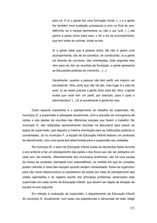 para cá. E aí a gente faz uma formação inicial, (...) e a gente
                      faz também uma avaliação processual e uma no final do ano,
                      definindo se a equipe permanece ou não e por quê. (...) ela
                      ganha a pasta como essa aqui, o be a ba da acompanhante,
                      que tem todas as normas, todas as leis.


                      Aí a gente sabe que a pessoa entra, ela não é assim uma
                      acompanhante, ela vai se constituir, se construindo, aí a gente
                      vai através da conversa, das orientações, toda segunda eles
                      vêm para cá, tem as reuniões de formação, a gente apresenta
                      as discussões políticas do momento... (...)


                      Geralmente, quando a pessoa não tem perfil, ela mesmo vai
                      percebendo “olha, acho que não vai dar, meu lugar é a sala de
                      aula” ou as vezes precisa a gente dizer para ela “olha, a gente
                      avalia que você tem um perfil, por exemplo, para ir para o
                      administrativo” (...) E aí anualmente a gente faz isso.


      Outro aspecto importante é o planejamento do trabalho de supervisão. No
município D, a supervisão é planejada anualmente, com a previsão do cronograma de
visitas e das pautas de reuniões das diferentes equipes que fazem o trabalho. No
município C, são realizadas semanalmente reuniões na Secretaria para prever as
ações de supervisão, que seguem a mesma orientação para as instituições públicas e
conveniadas. Já no município F, a equipe de Educação Infantil elabora um protocolo
de atendimento, com uma pauta pré-determinada para a supervisão nas unidades.

      No município B, o setor de Educação Infantil avalia as demandas feitas durante
o ano anterior e faz um planejamento das ações e dos focos que vão ser adotados em
cada ano. No entanto, diferentemente dos municípios anteriores, não há uma escala
de visitas às unidades, planejada com antecedência, na medida em que as unidades
podem solicitar a visita das equipes quando sentem necessidade. Estas se organizam
para não haver desencontros ou paralelismo de ações por meio do planejamento das
visitas agendadas e do registro escrito dos principais problemas observados pela
supervisão em cada centro de Educação Infantil, que devem ser objeto de atuação da
equipe no ano seguinte.

      Em relação à realização da supervisão, o departamento de Educação Infantil
do município D, anualmente, com base nas experiências e demandas da rede, elege


                                                                                 135
 
