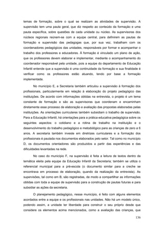 temas de formação, sobre o qual se realizam as atividades de supervisão. A
supervisão tem uma pauta geral, que diz respeito ao conteúdo da formação e uma
pauta específica, sobre questões de cada unidade ou núcleo. As supervisoras dos
núcleos regionais reúnem-se com a equipe central, para definirem as pautas de
formação e supervisão das pedagogas que, por sua vez, trabalham com os
coordenadores pedagógicos das unidades, responsáveis por formar e acompanhar o
trabalho dos professores e educadores. À formação é vinculado um plano de ação,
que os professores devem elaborar e implementar, mediante o acompanhamento do
coordenador responsável pela unidade, pois a equipe do departamento de Educação
Infantil entende que a supervisão é uma continuidade da formação e sua finalidade é
verificar como os professores estão atuando, tendo por base a formação
implementada.

       No município E, a Secretaria também articulou a supervisão à formação dos
profissionais, particularmente em relação à elaboração do projeto pedagógico das
instituições. De acordo com informações obtidas na entrevista, o projeto é um tema
constante de formação e são as supervisoras que coordenam e encaminham
diretamente esse processo de elaboração e avaliação das propostas elaboradas pelas
instituições. As orientações curriculares também subsidiam o trabalho de supervisão.
Para a Educação Infantil, há orientações para a prática educativa pedagógica sobre os
seguintes aspectos: o cotidiano e a rotina de trabalho na instituição e o
desenvolvimento do trabalho pedagógico e metodológico para as crianças de zero a 6
anos. A secretaria também investe em diretrizes curriculares e a formação dos
profissionais é pautada nos documentos elaborados pelo setor. Tal como no município
D, os documentos orientadores são produzidos a partir das experiências e das
dificuldades levantadas na rede.

       No caso do município F, na supervisão é feita a leitura de textos dentro da
temática eleita pela equipe da Educação Infantil da Secretaria; também se utiliza o
referencial municipal para a pré-escola (o documento similar para a creche se
encontrava em processo de elaboração, quando da realização da entrevista). As
supervisões, tal como em B, são registradas, de modo a compartilhar as informações
obtidas com toda a equipe de supervisão para a construção de pautas futuras e para
subsidiar as ações da secretaria.

       O planejamento pedagógico, nesse município, é feito com alguns elementos
acordados entre a equipe e os profissionais nas unidades. Não há um modelo único,
podendo assim, a unidade ter liberdade para construir o seu próprio desde que
considere os elementos acima mencionados, como a avaliação das crianças, que

                                                                                 136
 