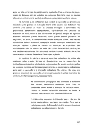 pode ser feita em formato de relatório escrito ou planilha. Para as crianças de 5anos,
depois de discussão com as unidades, as equipes da Secretaria e das pré-escolas
elaboraram um instrumento que toda a rede deve usar para acompanhar a criança.

       No município C, os profissionais que exercem a supervisão são profissionais
recrutados pela gerência de Educação Infantil entre aqueles que trabalham nas
unidades para realizar as visitas às unidades municipais e conveniadas. Os
profissionais,   denominados   acompanhantes,    supervisionam     três   unidades    se
trabalham em meio período e seis se trabalham em período integral. As regionais
fornecem transporte quando necessário, como quando existem problemas de
segurança, ou, então, os acompanhantes utilizam transporte público. Nas creches
conveniadas, além da supervisão pedagógica, é feita a verificação da frequência das
crianças, segundo o plano de trabalho da instituição. As supervisões são
documentadas, e há um relatório por visita, para o caso de fiscalização de situações
que precisem ser corrigidas. São produzidas planilhas contendo a relação das ações
desenvolvidas e relatório da avaliação das equipes regionais.

       No município A, não há o cargo de supervisor pedagógico. As visitas são
realizadas pelas próprias técnicas do departamento, que se encaminham às
instituições quanto existe a solicitação da equipe gestora. De acordo com informações
da secretaria municipal, as técnicas procuram orientar as coordenadoras pedagógicas
para fazer a supervisão e a orientação pedagógica. No entanto, não existe um
processo organizado de supervisão, um cronograma/escala de visitas sistemática às
unidades. Conforme depoimento, nessa secretaria:


                       As coordenadoras pedagógicas são orientadas a realizarem
                       este trabalho. Oferecemos orientações sobre como os
                       professores devem realizar a avaliação na Educação Infantil.
                       Quando as escolas necessitam realizamos as visitas, a
                       demanda parte da escola, não há visitas sistemáticas.


                       (...) Não existe supervisor de Educação aqui..., não tem. Já
                       temos coordenadores, que ficam nas escolas. Acho que a
                       maioria das escolas de Educação Infantil já tem coordenadores
                       pedagógicos, que são professores da rede.




                                                                                     137
 
