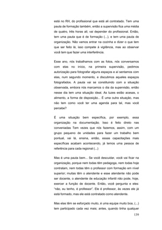 está no RH, do profissional que está ali contratado. Tem uma
pauta de formação também, então a supervisão fica uma média
de quatro, três horas ali; vai depender do profissional. Então,
tem uma pauta que é de formação (...), e tem uma pauta de
organização. Não vamos entrar na cozinha e dizer o que tem
que ser feito lá, isso compete à vigilância, mas ao observar
você tem que fazer uma interferência.


Esse ano, nós trabalhamos com as fotos, nós conversamos
com   elas     no   início,   na   primeira   supervisão,   pedimos
autorização para fotografar alguns espaços e aí sentamos com
elas, num segundo momento, e discutimos aqueles espaços
fotografados. A pauta vai se constituindo com a situação
observada, embora nós marcamos o dia da supervisão, então
nesse dia tem uma situação ideal. As luzes estão acesas, o
alimento, a forma de disposição... É uma outra situação, mas
não tem como você ter uma agenda para tal, mas você
percebe?


É   uma      situação   bem    específica,    por   exemplo,   essa
organização na documentação. Isso é feito direto nas
conveniadas Tem vezes que nós fazemos, assim, com um
grupo pequeno de unidades para fazer um trabalho bem
pontual, vai lá, ensina, então, essas capacitações mais
específicas acabam acontecendo, já temos uma pessoa de
referência para cada regional (...)


Mas é uma pauta bem... Se você descuidar, você vai ficar na
organização, porque nem todas têm pedagoga, nem todas hoje
contratam, nem todas têm o professor com formação em nível
superior; muitas têm o atendente e esse atendente não pode
ser docente, o atendente de educação infantil não pode, hoje,
exercer a função de docente. Então, você pergunta e eles:
“não, eu tenho, é professor”. Ele é professor, às vezes ele já
está formado, mas ele está contratado como atendente.


Mas elas têm se esforçado muito, é uma equipe muito boa, (...)
tem participado cada vez mais; antes, quando tinha qualquer

                                                               139
 
