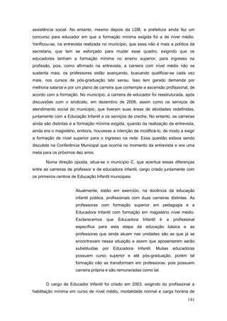 assistência social. No entanto, mesmo depois da LDB, a prefeitura ainda fez um
concurso para educador em que a formação mínima exigida foi a de nível médio.
Verificou-se, na entrevista realizada no município, que essa não é mais a política da
secretaria, que tem se esforçado para mudar esse quadro, exigindo que os
educadores tenham a formação mínima no ensino superior, para ingresso na
profissão, pois, como afirmado na entrevista, a carreira com nível médio não se
sustenta mais: os professores estão avançando, buscando qualificar-se cada vez
mais, nos cursos de pós-graduação lato sensu. Isso tem gerado demanda por
melhoria salarial e por um plano de carreira que contemple a ascensão profissional, de
acordo com a formação. No município, a carreira de educador foi reestruturada, após
discussões com o sindicato, em dezembro de 2006, assim como os serviços de
atendimento social do município, que tiveram suas áreas de atividades redefinidas,
juntamente com a Educação Infantil e os serviços de creche. No entanto, as carreiras
ainda são distintas e a formação mínima exigida, quando da realização da entrevista,
ainda era o magistério, embora, houvesse a intenção de modificá-lo, de modo a exigir
a formação de nível superior para o ingresso na rede. Essa questão estava sendo
discutida na Conferência Municipal que ocorria no momento da entrevista e era uma
meta para os próximos dez anos.

       Numa direção oposta, situa-se o município C, que acentua essas diferenças
entre as carreiras de professor e de educadora infantil, cargo criado juntamente com
os primeiros centros de Educação Infantil municipais:


                       Atualmente, estão em exercício, na docência da educação
                       infantil pública, profissionais com duas carreiras distintas. As
                       professoras com formação superior em pedagogia e a
                       Educadora Infantil com formação em magistério nível médio.
                       Esclarecemos    que    Educadora    Infantil    é   a   profissional
                       específica para esta etapa da educação básica e as
                       professoras que ainda atuam nas unidades são as que já se
                       encontravam nessa situação e assim que aposentarem serão
                       substituídas   por   Educadora   Infantil.     Muitas   educadoras
                       possuem curso superior e até pós-graduação, porém tal
                       formação não as transformam em professoras, pois possuem
                       carreira própria e são remuneradas como tal.


       O cargo de Educador Infantil foi criado em 2003, exigindo do profissional a
habilitação mínima em curso de nível médio, modalidade normal e carga horária de
                                                                                       141
 