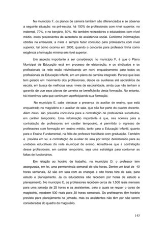 No município F, os planos de carreira também são diferenciados e se observa
a seguinte situação: na pré-escola, há 100% de profissionais com nível superior, no
maternal, 70%, e no berçário, 50%. Há também recreadores e educadores com nível
médio, estes provenientes da secretaria de assistência social. Conforme informações
obtidas na entrevista, a meta é sempre fazer concurso para professores com nível
superior, tal como ocorreu em 2008, quando o concurso para professor tinha como
exigência a formação mínima em nível superior.

       Um aspecto importante a ser considerado no município F, é que o Plano
Municipal de Educação está em processo de elaboração, e os sindicatos e os
profissionais da rede estão reivindicando um novo enquadramento para todos os
profissionais da Educação Infantil, em um plano de carreira integrado. Parece que isso
tem gerado um movimento dos profissionais, desde os auxiliares até secretários de
escola, em busca de melhoras seus níveis de escolaridade, ainda que não tenham a
garantia de que seus planos de carreira se beneficiarão desta formação. No entanto,
há incentivos para que continuem aperfeiçoando sua formação.

        No município E, cabe destacar a presença do auxiliar de ensino, que está
enquadrado no magistério e o auxiliar de sala, que não faz parte do quadro docente.
Além disso, são previstos concursos para a contratação de professores substitutos,
em caráter temporário. Uma informação importante é que, nas normas para a
contratação de professores em caráter temporário, é permitido o ingresso de
professores com formação em ensino médio, tanto para a Educação Infantil, quanto
para o Ensino Fundamental, na falta de professor habilitado com graduação. Também
é prevista em lei, a contratação de auxiliar de sala por tempo determinado para as
unidades educativas da rede municipal de ensino. Acredita-se que a contratação
desse profissionais, em caráter temporário, seja uma estratégia para contornar as
faltas de funcionários.

       Em relação ao horário de trabalho, no município D, o professor tem
assegurada, em lei, uma permanência semanal de oito horas. Dentre um total de 40
horas semanais, 32 são em sala com as crianças e oito horas fora de sala, para
estudo e planejamento. Já os educadores não recebem por horas de estudo e
planejamento. No município C, os professores recebem cerca de 1.500 reais mensais
para uma jornada de 25 horas e os assistentes, para o quais se requer o curso de
magistério, recebem 930 reais para 30 horas semanais. Os professores têm horário
previsto para planejamento na jornada, mas os assistentes não têm por não serem
considerados do quadro do magistério.



                                                                                  143
 