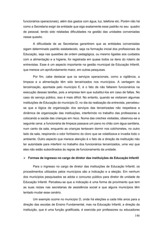 funcionários operacionais), além dos gastos com água, luz, telefone etc. Porém não há
como a Secretaria exigir da entidade que siga exatamente esse padrão no seu quadro
de pessoal, tendo sido relatadas dificuldades na gestão das unidades conveniadas
nesse quesito.

       A dificuldade de as Secretarias garantirem que as entidades conveniadas
sigam determinado padrão estabelecido, seja na formação inicial dos profissionais da
Educação, seja nas questões de ordem pedagógica, ou mesmo ligadas aos cuidados
com a alimentação e a higiene, foi registrada em quase todos os itens do roteiro de
entrevistas. Esse é um aspecto importante na gestão municipal da Educação Infantil,
que merece um aprofundamento maior, em outras pesquisas.

       Por fim, cabe destacar que os serviços operacionais, como a vigilância, a
limpeza e a alimentação têm sido terceirizados nos municípios. A vantagem da
terceirização, apontada pelo município E, é o fato de não faltarem funcionários na
execução dessas tarefas, pois a empresa tem que substituí-los em caso de faltas. No
caso do serviço público, isso é mais difícil. No entanto, quando se visitaram algumas
instituições de Educação do município D, no dia da realização da entrevista, percebeu-
se que a lógica de organização dos serviços das terceirizadas não respeitava a
dinâmica de organização das instituições, interferindo no trabalho das professoras e
colocando a saúde das crianças em risco. Numa das creches visitadas, observou-se a
seguinte cena: a funcionária de limpeza passava um pano no chão com água sanitária,
num canto da sala, enquanto as crianças tentavam dormir nos colchonetes, no outro
lado da sala, respirando o odor fortíssimo do cloro que se volatilizava e invadia todo o
ambiente. Outro aspecto que merece atenção é o fato de a direção da instituição não
ter autoridade para interferir no trabalho dos funcionários terceirizados, uma vez que
eles não estão subordinados às regras de funcionamento da unidade.

 Formas de ingresso no cargo de diretor das instituições de Educação Infantil

       Para o ingresso no cargo de diretor das instituições de Educação Infantil, os
procedimentos utilizados pelos municípios são a indicação e a eleição. Em nenhum
dos municípios pesquisados se adota o concurso público para diretor de unidade de
Educação Infantil. Percebeu-se que a indicação é uma forma de provimento que tem
as suas raízes nas secretarias de assistência social e que alguns municípios têm
tentado mudar esse cenário.

       Um exemplo ocorre no município D, onde há eleições a cada três anos para a
direção das escolas de Ensino Fundamental, mas na Educação Infantil, a direção da
instituição, que é uma função gratificada, é exercida por professores ou educadores
                                                                                    146
 