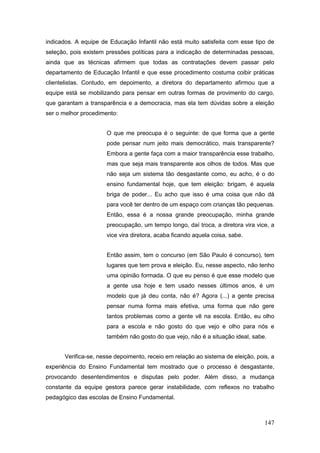 indicados. A equipe de Educação Infantil não está muito satisfeita com esse tipo de
seleção, pois existem pressões políticas para a indicação de determinadas pessoas,
ainda que as técnicas afirmem que todas as contratações devem passar pelo
departamento de Educação Infantil e que esse procedimento costuma coibir práticas
clientelistas. Contudo, em depoimento, a diretora do departamento afirmou que a
equipe está se mobilizando para pensar em outras formas de provimento do cargo,
que garantam a transparência e a democracia, mas ela tem dúvidas sobre a eleição
ser o melhor procedimento:


                      O que me preocupa é o seguinte: de que forma que a gente
                      pode pensar num jeito mais democrático, mais transparente?
                      Embora a gente faça com a maior transparência esse trabalho,
                      mas que seja mais transparente aos olhos de todos. Mas que
                      não seja um sistema tão desgastante como, eu acho, é o do
                      ensino fundamental hoje, que tem eleição: brigam, é aquela
                      briga de poder... Eu acho que isso é uma coisa que não dá
                      para você ter dentro de um espaço com crianças tão pequenas.
                      Então, essa é a nossa grande preocupação, minha grande
                      preocupação, um tempo longo, daí troca, a diretora vira vice, a
                      vice vira diretora, acaba ficando aquela coisa, sabe.


                      Então assim, tem o concurso (em São Paulo é concurso), tem
                      lugares que tem prova e eleição. Eu, nesse aspecto, não tenho
                      uma opinião formada. O que eu penso é que esse modelo que
                      a gente usa hoje e tem usado nesses últimos anos, é um
                      modelo que já deu conta, não é? Agora (...) a gente precisa
                      pensar numa forma mais efetiva, uma forma que não gere
                      tantos problemas como a gente vê na escola. Então, eu olho
                      para a escola e não gosto do que vejo e olho para nós e
                      também não gosto do que vejo, não é a situação ideal, sabe.


      Verifica-se, nesse depoimento, receio em relação ao sistema de eleição, pois, a
experiência do Ensino Fundamental tem mostrado que o processo é desgastante,
provocando desentendimentos e disputas pelo poder. Além disso, a mudança
constante da equipe gestora parece gerar instabilidade, com reflexos no trabalho
pedagógico das escolas de Ensino Fundamental.



                                                                                 147
 