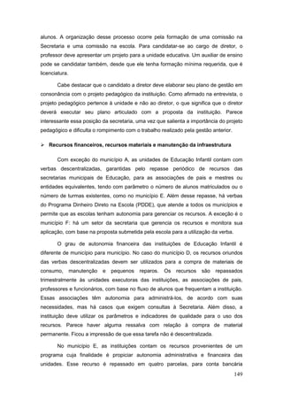 alunos. A organização desse processo ocorre pela formação de uma comissão na
Secretaria e uma comissão na escola. Para candidatar-se ao cargo de diretor, o
professor deve apresentar um projeto para a unidade educativa. Um auxiliar de ensino
pode se candidatar também, desde que ele tenha formação mínima requerida, que é
licenciatura.

       Cabe destacar que o candidato a diretor deve elaborar seu plano de gestão em
consonância com o projeto pedagógico da instituição. Como afirmado na entrevista, o
projeto pedagógico pertence à unidade e não ao diretor, o que significa que o diretor
deverá executar seu plano articulado com a proposta da instituição. Parece
interessante essa posição da secretaria, uma vez que salienta a importância do projeto
pedagógico e dificulta o rompimento com o trabalho realizado pela gestão anterior.

 Recursos financeiros, recursos materiais e manutenção da infraestrutura

       Com exceção do município A, as unidades de Educação Infantil contam com
verbas descentralizadas, garantidas pelo repasse periódico de recursos das
secretarias municipais de Educação, para as associações de pais e mestres ou
entidades equivalentes, tendo com parâmetro o número de alunos matriculados ou o
número de turmas existentes, como no município E. Além desse repasse, há verbas
do Programa Dinheiro Direto na Escola (PDDE), que atende a todos os municípios e
permite que as escolas tenham autonomia para gerenciar os recursos. A exceção é o
município F: há um setor da secretaria que gerencia os recursos e monitora sua
aplicação, com base na proposta submetida pela escola para a utilização da verba.

       O grau de autonomia financeira das instituições de Educação Infantil é
diferente de município para município. No caso do município D, os recursos oriundos
das verbas descentralizadas devem ser utilizados para a compra de materiais de
consumo,        manutenção   e   pequenos   reparos.   Os   recursos   são   repassados
trimestralmente às unidades executoras das instituições, as associações de pais,
professores e funcionários, com base no fluxo de alunos que frequentam a instituição.
Essas associações têm autonomia para administrá-los, de acordo com suas
necessidades, mas há casos que exigem consultas à Secretaria. Além disso, a
instituição deve utilizar os parâmetros e indicadores de qualidade para o uso dos
recursos. Parece haver alguma ressalva com relação à compra de material
permanente. Ficou a impressão de que essa tarefa não é descentralizada.

       No município E, as instituições contam os recursos provenientes de um
programa cuja finalidade é propiciar autonomia administrativa e financeira das
unidades. Esse recurso é repassado em quatro parcelas, para conta bancária
                                                                                     149
 