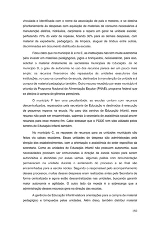 vinculada e identificada com o nome da associação de pais e mestres, e se destina
prioritariamente às despesas com aquisição de materiais de consumo necessários à
manutenção elétrica, hidráulica, carpintaria e reparo em geral na unidade escolar,
perfazendo 70% do valor de repasse, ficando 30% para as demais despesas, com
material de expediente, pedagógico, de limpeza, aluguel de ônibus entre outras,
discriminadas em documento distribuído às escolas.

      Ficou claro que no município D e no E, as instituições não têm muita autonomia
para investir em materiais pedagógicos, jogos e brinquedos, necessitando, para isso,
solicitar o material diretamente às secretarias municipais de Educação. Já no
município B, o grau de autonomia no uso dos recursos parece ser um pouco mais
amplo: os recursos financeiros são repassados às unidades executoras das
instituições, no caso os conselhos de escola, destinados à manutenção da unidade e à
compra de material pedagógico também. Outro recurso recebido por esse município é
oriundo do Programa Nacional de Alimentação Escolar (PNAE), programa federal que
se destina à compra de gêneros perecíveis.

      O município F tem uma peculiaridade: as escolas contam com recursos
descentralizados, repassados pela secretaria de Educação e destinados à execução
de pequenos reparos na escola. No caso dos centros de Educação Infantil, esse
recurso não pode ser encaminhado, cabendo à secretaria de assistência social prover
recursos para esse mesmo fim. Cabe destacar que o PDDE tem sido utilizado pelos
centros de Educação Infantil também.

      No município C, os repasses de recursos para as unidades municipais são
feitos via caixas escolares. Essas unidades de despesa são administradas pela
direção dos estabelecimentos, com a orientação e assistência do setor específico da
secretaria. Como as unidades de Educação Infantil não possuem autonomia, suas
necessidades precisam ser comunicadas à direção da escola núcleo para serem
autorizadas e atendidas por essas verbas. Algumas pastas com documentação
permanecem na unidade durante o andamento do processo e ao final são
encaminhadas para a escola núcleo. Segundo o responsável pelo acompanhamento
desses processos, muitas dessas despesas eram realizadas antes pela Secretaria de
forma centralizada e agora estão descentralizadas nas unidades, buscando garantir
maior autonomia e agilidade. O outro lado da moeda é a sobrecarga que a
administração desses recursos gera na direção das escolas.

      A gerência de Educação Infantil elabora orientações para a compra de material
pedagógico e brinquedos pelas unidades. Além disso, também distribui material


                                                                                150
 