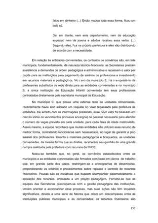 falou em dinheiro (...) Então mudou toda essa forma, ficou um
                      bolo só.


                      Daí em diante, nem este departamento, nem de educação
                      especial, nem de jovens e adultos recebeu essa verba. (...)
                      Segundo eles, fica na própria prefeitura e eles vão distribuindo
                      de acordo com a necessidade.


      Em relação às entidades conveniadas, os contratos de convênios são, em três
municípios, fundamentalmente, de natureza técnico-financeira: as Secretarias prestam
assistência a demandas de ordem pedagógica e administrativa e repassam o valor per
capita para as instituições para pagamento de salários de professores e investimento
em recursos materiais e pedagógicos. No caso do município E, há o empréstimo de
professores substitutos da rede direta para as entidades conveniadas e no município
B, a única instituição de Educação Infantil conveniada tem seus profissionais
contratados diretamente pela secretaria municipal de Educação.

      No município C, que possui uma extensa rede de unidades conveniadas,
recentemente havia sido adotado um reajuste no valor repassado pela prefeitura às
entidades. De acordo com as informações prestadas, esse novo valor foi baseado em
cálculo sobre os vencimentos (inclusive encargos) do pessoal necessário para atender
o número de vagas previsto em cada unidade, para cada faixa de idade matriculada.
Assim mesmo, a equipe reconhece que muitas entidades não utilizam esse recurso da
melhor forma, contratando funcionários sem necessidade, no lugar de garantir o piso
salarial dos professores. Quanto a materiais pedagógicos e brinquedos, as unidades
conveniadas, da mesma forma que as diretas, receberam seu quinhão de uma grande
compra realizada pela prefeitura com recursos do FNDE.

      Notou-se também que, no geral, os convênios estabelecidos entre os
municípios e as entidades conveniadas são firmados com base em planos de trabalho
que, em grande parte dos casos, restringem-se a cronogramas de desembolso,
preponderando os critérios e procedimentos sobre repasse e controle de recursos
financeiros. Poucas são as iniciativas que buscam acompanhar sistematicamente a
aplicação dos recursos, articulada a um projeto pedagógico. Percebe-se que as
equipes das Secretarias preocupam-se com a gestão pedagógica das instituições,
tentam orientar e acompanhar esse processo, mas suas ações não têm impactos
significativos, devido a uma série de fatores que criam um descompasso entre as
instituições públicas municipais e as conveniadas: os recursos financeiros são


                                                                                  152
 