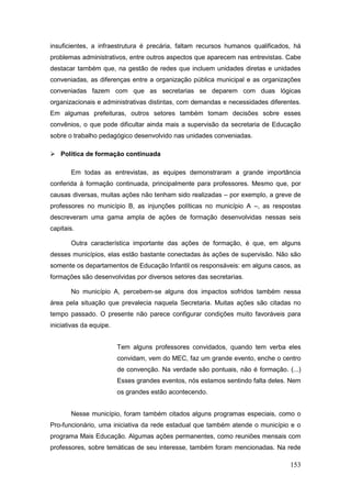 insuficientes, a infraestrutura é precária, faltam recursos humanos qualificados, há
problemas administrativos, entre outros aspectos que aparecem nas entrevistas. Cabe
destacar também que, na gestão de redes que incluem unidades diretas e unidades
conveniadas, as diferenças entre a organização pública municipal e as organizações
conveniadas fazem com que as secretarias se deparem com duas lógicas
organizacionais e administrativas distintas, com demandas e necessidades diferentes.
Em algumas prefeituras, outros setores também tomam decisões sobre esses
convênios, o que pode dificultar ainda mais a supervisão da secretaria de Educação
sobre o trabalho pedagógico desenvolvido nas unidades conveniadas.

 Política de formação continuada

       Em todas as entrevistas, as equipes demonstraram a grande importância
conferida à formação continuada, principalmente para professores. Mesmo que, por
causas diversas, muitas ações não tenham sido realizadas – por exemplo, a greve de
professores no município B, as injunções políticas no município A –, as respostas
descreveram uma gama ampla de ações de formação desenvolvidas nessas seis
capitais.

       Outra característica importante das ações de formação, é que, em alguns
desses municípios, elas estão bastante conectadas às ações de supervisão. Não são
somente os departamentos de Educação Infantil os responsáveis: em alguns casos, as
formações são desenvolvidas por diversos setores das secretarias.

       No município A, percebem-se alguns dos impactos sofridos também nessa
área pela situação que prevalecia naquela Secretaria. Muitas ações são citadas no
tempo passado. O presente não parece configurar condições muito favoráveis para
iniciativas da equipe.


                         Tem alguns professores convidados, quando tem verba eles
                         convidam, vem do MEC, faz um grande evento, enche o centro
                         de convenção. Na verdade são pontuais, não é formação. (...)
                         Esses grandes eventos, nós estamos sentindo falta deles. Nem
                         os grandes estão acontecendo.


       Nesse município, foram também citados alguns programas especiais, como o
Pro-funcionário, uma iniciativa da rede estadual que também atende o município e o
programa Mais Educação. Algumas ações permanentes, como reuniões mensais com
professores, sobre temáticas de seu interesse, também foram mencionadas. Na rede

                                                                                 153
 