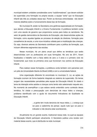 municipal existem unidades consideradas como “autoformadoras”, que devem solicitar
da supervisão uma formação na própria escola; a equipe “acha” que na Educação
Infantil são três as unidades desse tipo. Porém as técnicas entrevistadas não deram
maiores detalhes sobre o funcionamento desse tipo de formação.

        No município B, existe na Secretaria uma gerência especializada em formação,
que atende a Educação Infantil e o Ensino Fundamental. A prefeitura também conta
com uma escola de governo que proporciona cursos para todos os servidores. No
setor de gestão democrática da Secretaria de Educação, são desenvolvidas ações de
formação, como aquelas ligadas ao processo de eleição de diretores, formação para
conselheiros de escola, e uma nova iniciativa voltada para a mobilização das crianças.
Ou seja, diversos setores da Secretaria contribuem para a política de formação, que
incluem diferentes segmentos das escolas.

        Nesse município, há um plano anual que define as temáticas que serão
desenvolvidas com os professores em suas formações. No ano de 2011, foram
focalizados o trabalho com a faixa etária de zero a 3 anos e o primeiro ciclo do
fundamental, que inclui os primeiros anos que funcionam nos centros de Educação
Infantil.

        Para realizar essas formações, a prefeitura conta também com parcerias com
um pólo da Universidade Aberta do Brasil (UAB) e com a universidade federal.

        Uma organização diferente foi encontrada no município C. Lá, as ações de
formação ocorrem de forma bastante integrada ao sistema de supervisão. Os temas
surgem das necessidades percebidas pela equipe de Educação Infantil; foi citado o
tema da interação entre adultos e crianças como tendo sido selecionado naquele ano.
No momento de exemplificar o que estava sendo entendido como conteúdo dessa
temática, foi citada a preocupação com denúncias de maus tratos a crianças,
problema identificado com a ajuda do documento Indicadores de Qualidade na
Educação Infantil.


                       ...a gente tem muita denúncia de maus tratos, (...) criança que
                       vai para a cadeirinha de pensar, aquilo tudo que vai para o
                       indicador e não deveria estar acontecendo.


        Anualmente há um grande evento, tradicional nessa rede, no qual as equipes
de Educação Infantil participam ativamente. A Secretaria publica uma revista com
material desse evento, que é distribuída na rede municipal.


                                                                                  154
 