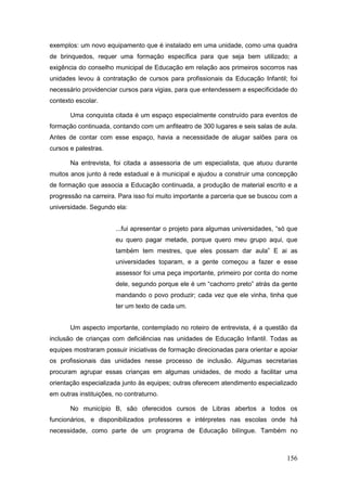 exemplos: um novo equipamento que é instalado em uma unidade, como uma quadra
de brinquedos, requer uma formação específica para que seja bem utilizado; a
exigência do conselho municipal de Educação em relação aos primeiros socorros nas
unidades levou à contratação de cursos para profissionais da Educação Infantil; foi
necessário providenciar cursos para vigias, para que entendessem a especificidade do
contexto escolar.

       Uma conquista citada é um espaço especialmente construído para eventos de
formação continuada, contando com um anfiteatro de 300 lugares e seis salas de aula.
Antes de contar com esse espaço, havia a necessidade de alugar salões para os
cursos e palestras.

       Na entrevista, foi citada a assessoria de um especialista, que atuou durante
muitos anos junto à rede estadual e à municipal e ajudou a construir uma concepção
de formação que associa a Educação continuada, a produção de material escrito e a
progressão na carreira. Para isso foi muito importante a parceria que se buscou com a
universidade. Segundo ela:


                       ...fui apresentar o projeto para algumas universidades, “só que
                       eu quero pagar metade, porque quero meu grupo aqui, que
                       também tem mestres, que eles possam dar aula” E ai as
                       universidades toparam, e a gente começou a fazer e esse
                       assessor foi uma peça importante, primeiro por conta do nome
                       dele, segundo porque ele é um “cachorro preto” atrás da gente
                       mandando o povo produzir; cada vez que ele vinha, tinha que
                       ter um texto de cada um.


       Um aspecto importante, contemplado no roteiro de entrevista, é a questão da
inclusão de crianças com deficiências nas unidades de Educação Infantil. Todas as
equipes mostraram possuir iniciativas de formação direcionadas para orientar e apoiar
os profissionais das unidades nesse processo de inclusão. Algumas secretarias
procuram agrupar essas crianças em algumas unidades, de modo a facilitar uma
orientação especializada junto às equipes; outras oferecem atendimento especializado
em outras instituições, no contraturno.

       No município B, são oferecidos cursos de Libras abertos a todos os
funcionários, e disponibilizados professores e intérpretes nas escolas onde há
necessidade, como parte de um programa de Educação bilíngue. Também no



                                                                                  156
 