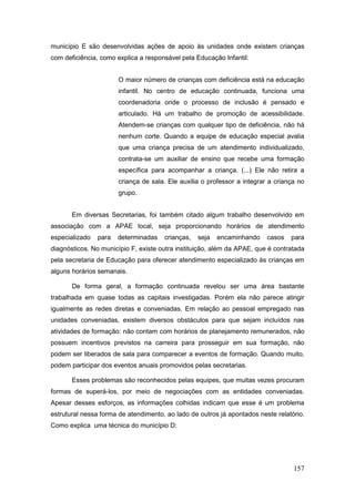 município E são desenvolvidas ações de apoio às unidades onde existem crianças
com deficiência, como explica a responsável pela Educação Infantil:


                       O maior número de crianças com deficiência está na educação
                       infantil. No centro de educação continuada, funciona uma
                       coordenadoria onde o processo de inclusão é pensado e
                       articulado. Há um trabalho de promoção de acessibilidade.
                       Atendem-se crianças com qualquer tipo de deficiência, não há
                       nenhum corte. Quando a equipe de educação especial avalia
                       que uma criança precisa de um atendimento individualizado,
                       contrata-se um auxiliar de ensino que recebe uma formação
                       específica para acompanhar a criança. (...) Ele não retira a
                       criança de sala. Ele auxilia o professor a integrar a criança no
                       grupo.


       Em diversas Secretarias, foi também citado algum trabalho desenvolvido em
associação com a APAE local, seja proporcionando horários de atendimento
especializado   para   determinadas   crianças,   seja   encaminhando     casos   para
diagnósticos. No município F, existe outra instituição, além da APAE, que é contratada
pela secretaria de Educação para oferecer atendimento especializado às crianças em
alguns horários semanais.

       De forma geral, a formação continuada revelou ser uma área bastante
trabalhada em quase todas as capitais investigadas. Porém ela não parece atingir
igualmente as redes diretas e conveniadas. Em relação ao pessoal empregado nas
unidades conveniadas, existem diversos obstáculos para que sejam incluídos nas
atividades de formação: não contam com horários de planejamento remunerados, não
possuem incentivos previstos na carreira para prosseguir em sua formação, não
podem ser liberados de sala para comparecer a eventos de formação. Quando muito,
podem participar dos eventos anuais promovidos pelas secretarias.

       Esses problemas são reconhecidos pelas equipes, que muitas vezes procuram
formas de superá-los, por meio de negociações com as entidades conveniadas.
Apesar desses esforços, as informações colhidas indicam que esse é um problema
estrutural nessa forma de atendimento, ao lado de outros já apontados neste relatório.
Como explica uma técnica do município D:




                                                                                   157
 
