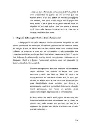 ...elas não têm o horário de permanência (...) Permanência é
                      uma característica do público, de um concurso que elas
                      fizeram. Então, o que elas podem ter: reuniões pedagógicas
                      aos sábados, nem todas fazem porque tem de pagar hora
                      extra. Então, o que a gente tem sugerido? Que se tenha um
                      professor ou educador volante, para que durante a semana
                      você possa estar fazendo formação no local, mas com a
                      duração máxima de duas horas.


 Integração da Educação Infantil ao Ensino Fundamental

      A integração da Educação Infantil ao Ensino Fundamental não parece ser uma
política consolidada nos municípios. Na verdade, percebeu-se um campo de tensão
em relação a isso, na medida em que falta clareza sobre como proceder nesse
processo de integração e quais são as competências e responsabilidades das
respectivas instituições, em termos da continuidade do trabalho pedagógico. O grande
foco de tensão é a alfabetização, que tem gerado controvérsias e rivalidades entre a
Educação Infantil e o Ensino Fundamental, conforme pode ser observado no
depoimento colhido no município D:


                      Iniciamos esse processo. Em anos anteriores nós até fizemos
                      alguns encontros com diretoras de escola, mas foram
                      encontros pontuais para falar um pouco do trabalho de
                      educação infantil em relação ao primeiro ano. Eu estou bem
                      otimista em relação agora a esse começo de ano porque tem
                      essa       disponibilidade   desse   seminário    com   diretoras   e
                      pedagogas de escola e da continuidade disso com a educação
                      infantil     participando,   pelo    menos   um    período,   desse
                      assessoramento para os professores de primeiros anos.


                      Eu estou otimista em relação a isso, agora, por outro lado, tem
                      toda uma pressão em cima de conteúdos para a criança de
                      primeiro ano, então também tem que lidar com isso, vir a
                      professora de primeiro ano, porque a professora de primeiro
                      ano fala muito disso ...




                                                                                      158
 