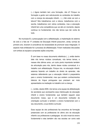 (...) Agora também tem uma formação, não é? Porque na
                      formação a gente vem estruturando os conteúdos de trabalho
                      com a criança da educação infantil... (...) Até onde vai com a
                      leitura? Nós trabalhamos com a leitura, trabalhamos com a
                      escrita, trabalhamos com vários conteúdos, mas a educação
                      infantil tem uma competência que vai até um momento, depois
                      continua no fundamental; nós não temos que dar conta de
                      tudo.


      No município B, a preocupação com a alfabetização, a implantação do sistema
de ciclo e o fato de 17 unidades de Educação Infantil possuírem, ainda, turmas de
primeiro ano, levaram à consciência da necessidade de promover essa integração. O
aspecto mais enfatizado foi o processo de alfabetização. Foram realizadas discussões
com ambas as equipes e propostas ações conjuntas.


                      É com base no nosso documento referência (...), então dentro
                      dele nós temos núcleos conceituais, nós temos temas, e
                      nesses três últimos anos, um outro ponto importante também
                      de articulação para nós, dentro desse núcleo conceitual, é o
                      trabalho com alfabetização. Porque nós, na educação infantil,
                      estamos fazendo um trabalho do direito de aprender, não
                      estamos defendendo que a educação infantil é preparatória
                      para o ensino fundamental, mas que existem conhecimentos
                      básicos da língua portuguesa que precisam ser mais
                      apresentados na mediação no trabalho com a criança.


                      (...) então, desde 2009, nós temos uma equipe de alfabetização
                      da secretaria que acompanha essa interlocução da educação
                      infantil e ensino fundamental, que também seguem esse
                      documento nosso, que é um documento norteador de
                      orientação curricular e também o ensino fundamental com o
                      seu documento, a sua diretriz curricular.


                      Essa equipe de oito profissionais faz encontros de formação
                      presenciais com as professoras do ultimo ano da educação
                      infantil e as professoras e pedagogas do ciclo inicial do ensino
                      fundamental e elas também vão nas escolas ver como está

                                                                                  159
 
